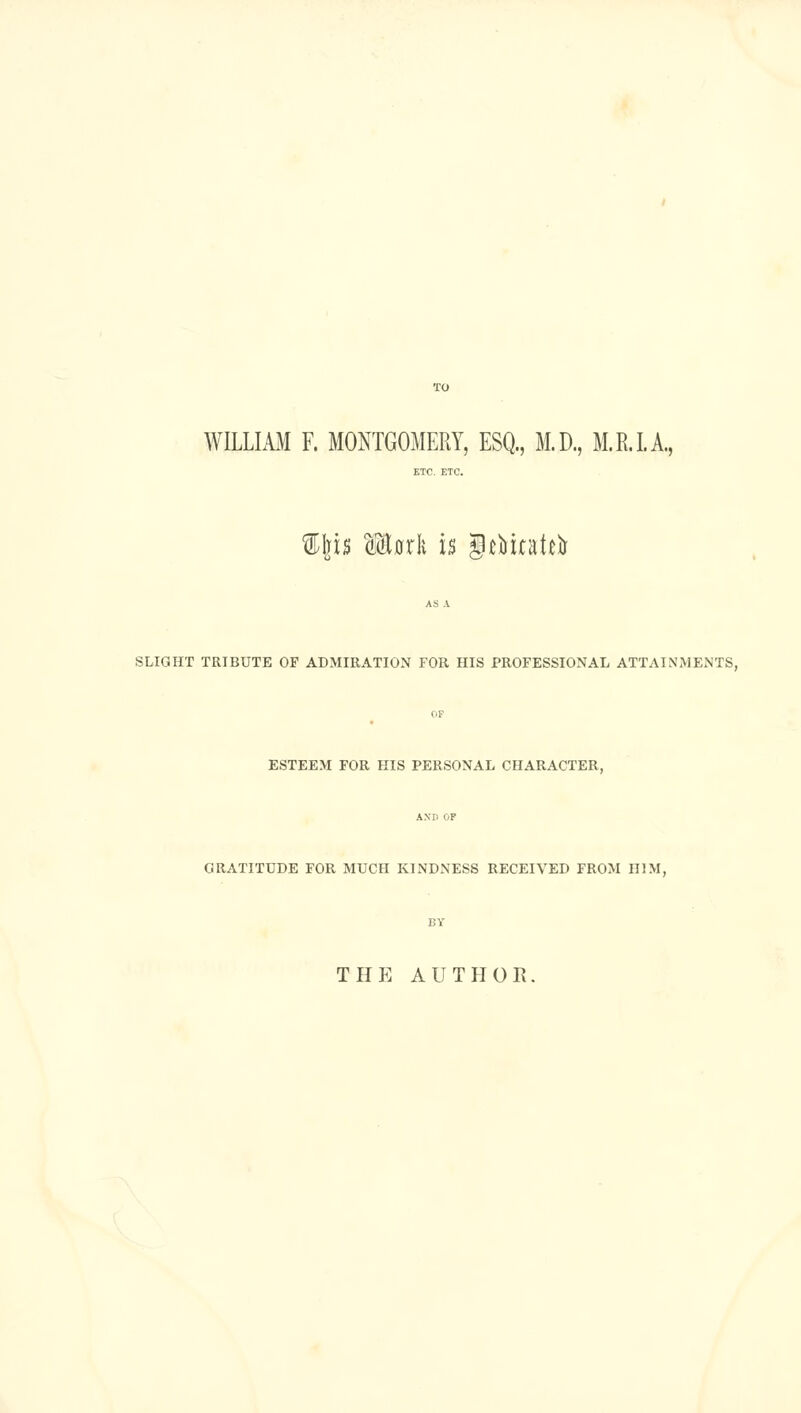 TO WILLIAM F. MONTGOMERY, ESQ., M.D., M.R.LA, il]is Mork is g^Mtatei^ SLIGHT TRIBUTE OF ADMIRATION FOR HIS PROFESSIONAL ATTAINMENTS, OF ESTEEM FOR HIS PERSONAL CHARACTER, GRATITUDE FOR MUCH KINDNESS RECEIVED FROM HIM, BY THE AUTPIOR.