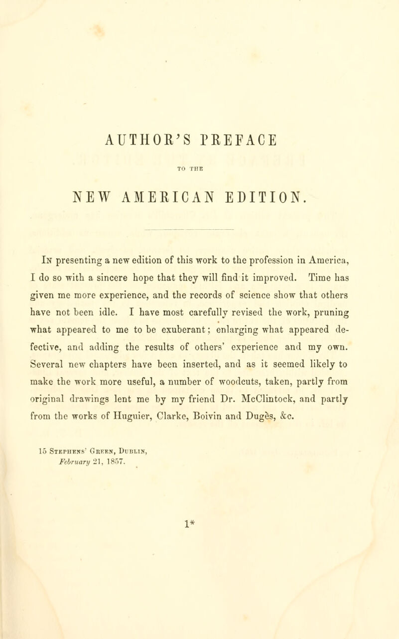 AUTHOR'S PEEFACE TO THE NEW AMERICAN EDITION. In presenting a new edition of this work to the profession in America, I do so with a sincere hope that they will find it improved. Time has given me more experience, and the records of science show that others have not been idle. I have most carefully revised the work, pruning what appeared to me to be exuberant; enlarging what appeared de- fective, and adding the results of others' experience and my own. Several new chapters have been inserted, and as it seemed likely to make the work more useful, a number of woodcuts, taken, partly from original drawings lent me by my friend Dr. McClintock, and partly from the works of Huguier, Clarke, Boivin and Dug^s, &c. 15 Stephens Green, Dublin, February 21, 1857. 1*