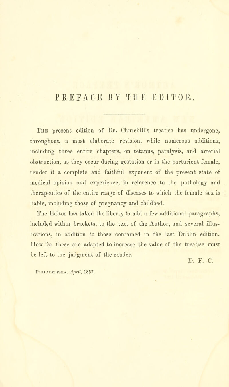 PEEFACE BY THE EDITOE. The present edition of Dr. Churchill's treatise has undergone, throughout, a most elaborate revision, while numerous additions, including three entire chapters, on tetanus, paralysis, and arterial obstruction, as they occur during gestation or in the parturient female, render it a complete and faithful exponent of the present state of medical opinion and experience, in reference to the pathology and therapeutics of the entire range of diseases to which the female sex is liable, including those of pregnancy and childbed. The Editor has taken the liberty to add a few additional paragraphs, included within brackets, to the text of the Author, and several illus- trations, in addition to those contained in the last Dublin edition. How far these are adapted to increase the value of the treatise must be left to the judgment of the reader. D. F. C. Philadelphl^^, April, 1857.