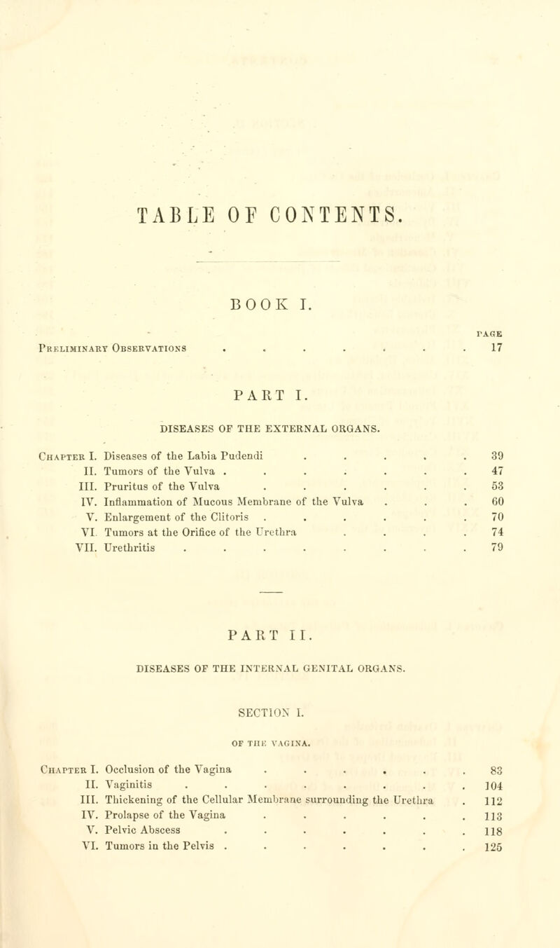 TABLE OF CONTENTS. BOOK I. Preliminary Observations PAGE 17 PART I DISEASES OF THE EXTERNAL ORGANS. Chapter I. Diseases of the Labia Pudendi II. Tumors of the Vulva .... III. Pruritus of the Vulva IV. Inflammation of Mucous Membrane of the Vulva V. Enlargement of the Clitoris VI. Tumors at the Orifice of the Urethra VII. Urethritis ..... 39 47 53 60 70 74 79 PART II DISEASES OF THE INTERNAL GENITAL ORGANS. SECTION I. OF Tin: VAGINA. Chapter I. Occlusion of the Vagina ..... II. Vaginitis ....... III. Thickening of the Cellular Membrane surrounding the Urethra IV. Prolapse of the Vagina ..... V. Pelvic Abscess ...... VI. Tumors in the Pelvis ...... 83 104 112 113 118 125