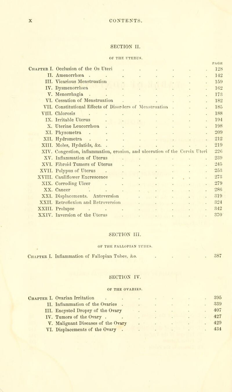 Chapter I. 11. III. IV. V. VI. VII. VIII. IX. X. XI. XII. XIII. XIV. XV. XVI. XVII. XVIII. XIX. XX. XXI. XXII. XXIII. XXIV. SECTION II. OF THE UTERUS. PAGE Occlusion of the Os Uteri ..... . 128 Amenorrhoea ....... 142 Vicarious Menstruation ..... 159 Dysmenorrhoea ...... 162 Menorrhagia . . . . . ... 173 Cessation of Menstruation ..... 182 Constitutional Effects of Disorders of Menstruation . 185 Chlorosis ....... 188 Irritable Uterus ...... 194 Uterine Leucorrhcea ...... 198 Physometra ....... 209 Hydrometra ....... 212 Moles, Hydatids, &c. . 219 Congestion, inflammation, erosion, and ulceration of the Cervix Uter 1 220 Inflammation of Uterus ..... 239 Fibroid Tumors of Uterus ..... 245 Polypus of Uterus ...... 253 Cauliflower Excrescence . . . ... 273 Corroding Ulcer ...... 279 Cancer ........ 286 Displacements. Anteversion . . . . . 319 Retroflexion and Retroversion . . . . . 324 Prolapse ........ 342 Inversion of the Uterus ...... 370 SECTION III. OP THE FALLOPIAN TUBES. Chaptkr I. Inflammation of Fallopian Tubes, &o. 381 SECTION IV. OF THE OVARIES Chapter I. Ovarian Irritation II. Inflammation of the Ovaries . III. Encysted Dropsy of the Ovary IV. Tumors of the Ovary . V. Malignant Diseases of the Ovary VI. Displacements of the Ovary . 395 339 407 427 429 484 \