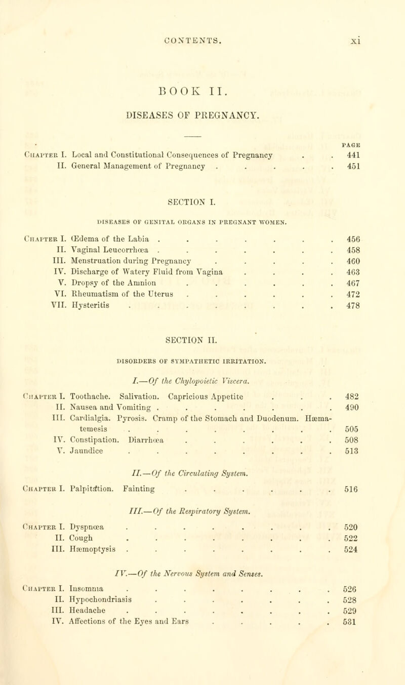 BOOK II DISEASES OF PKEGNANCY. CuAi'TER I. Local and Constitutional Consequences of Pregnancy II. General Management of Pregnancy PAGE 441 451 SECTION I. DISEASES OF GENITAL ORGANS IN PREGNANT WOMEN. Chapter I. Gidema of the Labia . II. Vaginal Leucorrhcea . III. Menstruation during Pregnancy IV. Discharge of Watery Fluid from Vagina V. Dropsy of the Amnion VI. Rheumatism of the Uterus VII. Hysteritis .... 456 458 460 463 467 472 478 SECTION IL DISORDERS OF SYMPATHETIC IRRITATION. /.—Of (he Chylopoietic Viscera. (Chapter I. Toothache. Salivation. Capricious Appetite . . . 482 II. Nausea and Vomiting ....... 490 III. Cardialgia. Pyrosis. Cramp of the Stomach and Duodenum. Haema- temesis ........ 505 IV. Constipation. Diarrh(i?a ...... 508 V. Jaundice ........ 513 //. — Of the Circulating System. Chapter I. Palpit^ion. Fainting ///.—Of the Respiratory System. Chapter I. Dyspnoea II. Cough III. Haemoptysis 516 520 522 524 IV.—Of the Nervous System and Senses. Chapter I. Insomnia ..... II. Hypochondriasis .... III. Headache ..... IV. Affections of the Eyes and Ears 526 528 529 581