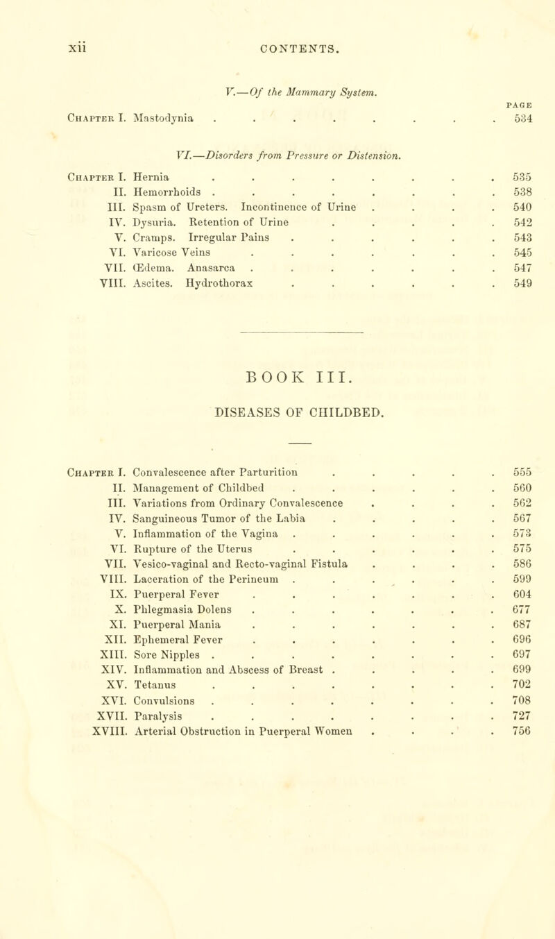 F.—Of the Mammary System. Chapter I. Mastodynia PAGE 534 VI.—Disorders from Pressure or Distension. Chapter I. Hernia .... II. Hemorrhoids .... III. Spasm of Ureters. Incontinence of Urine IV. Dysuria. Retention of Urine V. Cramps. Irregular Pains VI. Varicose Veins VII. (Edema. Anasarca VIII. Ascites. Hydrotliorax 535 538 540 542 543 545 547 549 BOOK III. DISEASES OF CHILDBED. Chapter I. Convalescence after Parturition . 555 II. Management of Childbed . 560 III. Variations from Ordinary Convalescence . 562 IV. Sanguineous Tumor of the Labia . 567 V. Inflammation of the Vagina 573 VI. Rupture of the Uterus 575 VII. Vesico-vaginal and Recto-vaginal Fistula . 586 VIII. Laceration of the Perineum . . 599 IX. Puerperal Fever . . . . 604 X. Phlegmasia Dolens 677 XI. Puerperal Mania 687 XII. Ephemeral Fever . 696 XIII. Sore Nipples .... 697 XIV. Inflammation and Abscess of Breast . 699 XV. Tetanus .... 702 XVI. Convulsions . . . . . 708 XVII. Paralysis . . . . . 727 XVIII. Arterial Obstruction in Puerperal Women ' 756