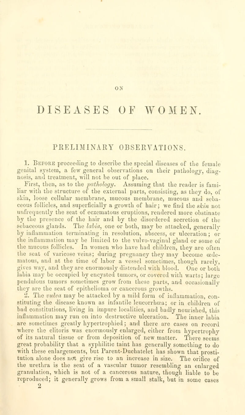 ON DISEASES OF WOMEN PHELIMINARY OBSERA^TIONS. 1. Before proceeding to describe the special diseases of the female genital system, a fe\y general observations on their patholoi^j, diacr- nosis, and treatment, will not be out of place. First, then, as to the jpatliology. Assuming that the reader is fami- liar ^Yith the structure of the external parts, consisting, as they do, of skin, loose cellular membrane, mucous membrane, mucous and seba- ceous follicles, and superficially a growth of hair; we find the skin not unfrequently the seat of eczematous eruptions, rendered more obstinate by the presence of the hair and by the disordered secretion of the sebaceous gh-inds. The labia^ one or both, may be attacked, generally by inflammation terminating in resolution, abscess, or ulceration ; oV the inflammation may be limited to the vulvo-vaginal gland or some of the mucous follicles. In women who have had children, they are often the seat of varicose veins; during pregnancy they may become oede- matous, and at the time of labor a vessel sometimes, though rarely, gives way, and they are enormously distended with blood. One or both labia may be occupied by encysted tumors, or covered with warts; large pendulous tumors sometimes grow from these parts, and occasionally they are the seat of epithelioma or cancerous growths. 2. The vulva may be attacked by a mild form of inflammation, con- stituting the disease known as infantile leucorrhoea; or in children of bad constitutions, living in impure localities, and badly nourished, this inflammation may run on into destructive ulceration. The inner labia are sometimes greatly hypertrophied; and there are cases on record where the clitoris was enormously enlarged, either from hypertrophy of its natural tissue or from deposition of new matter. There seems great probability that a syphilitic taint has generally something to do with these enlargements, but Parent-Duchatelet has shown that prosti- tution alone does ncft give rise to an increase in size. The orifice of the urethra is the seat of a vascular tumor resembling an enlarged granulation, which is not of a cancerous nature, though liable to be reproduced; it generally grows from a small stalk, but in some cases 2