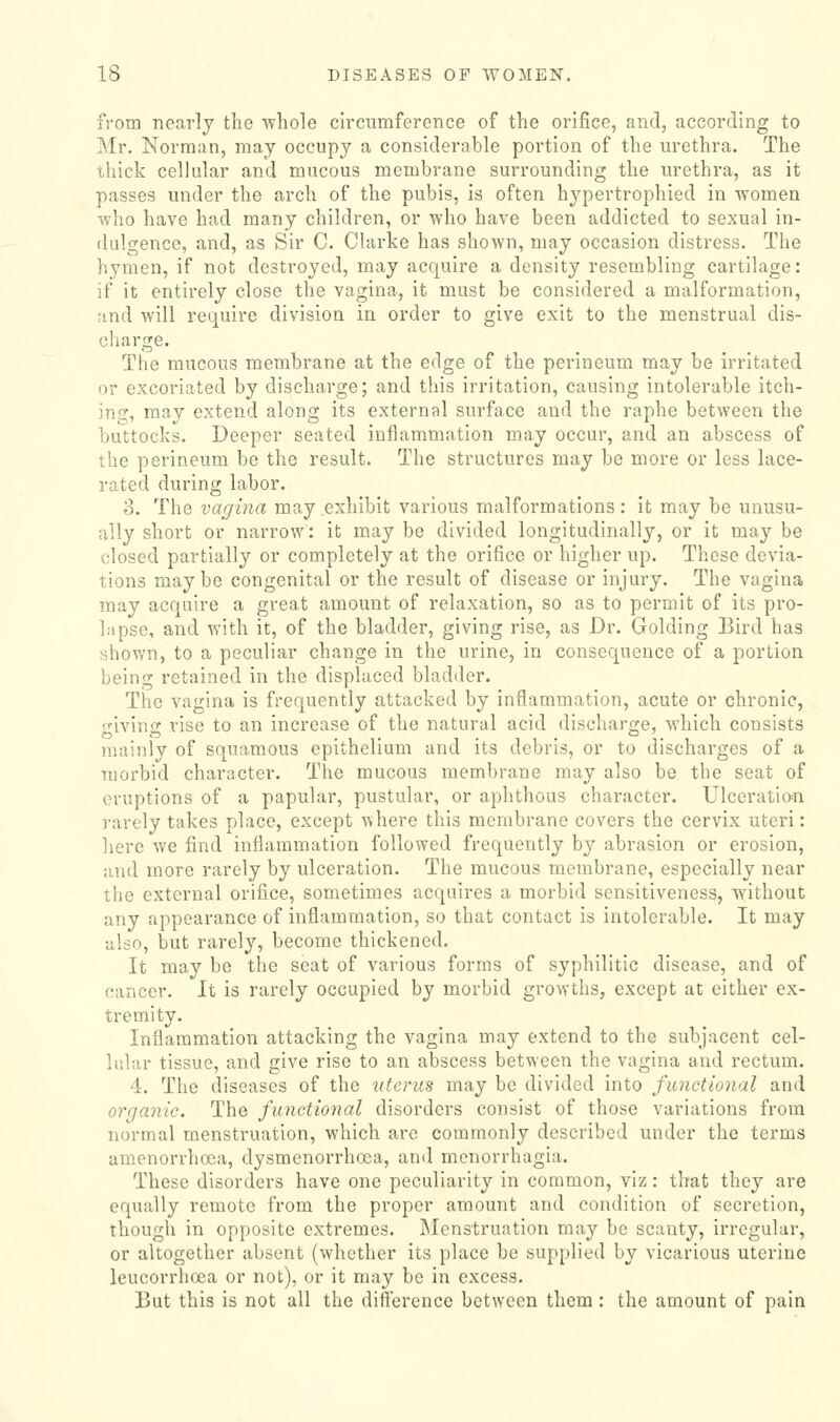 from nearly the wliole circumference of the orifice, and, according to Mr. Norman, may occupy a considerable portion of the urethra. The thick cellular and mucous membrane surrounding the urethra, as it passes under the arch of the pubis, is often hypertrophied in women who have had many children, or who have been addicted to sexual in- dulgence, and, as Sir C. Clarke has shown, may occasion distress. The hymen, if not destroyed, may acquire a density resembling cartilage: if it entirely close the vagina, it must be considered a malformation, and will require division in order to give exit to the menstrual dis- charge. The mucous membrane at the edge of the perineum may be irritated or excoriated by discharge; and this irritation, causing intolerable itch- ing, may extend along its external surface and the raphe between the buttocks. Deeper seated inflammation may occur, and an abscess of the perineum be the result. The structures may be more or less lace- rated during labor. 3. The vagina may.exhibit various malformations: it may be unusu- ally short or narrow: it may be divided longitudinally, or it may be closed partially or completely at the orifice or higher up. These devia- tions maybe congenital or the result of disease or injury. The vagina may acquire a great amount of relaxation, so as to permit of its pro- lapse, and with it, of the bladder, giving rise, as Dr. Golding Bird has shown, to a peculiar change in the urine, in consequence of a portion being retained in the displaced bladder. The vagina is frequently attacked by inflammation, acute or chronic, srivino' rise to an increase of the natural acid discharcie, which consists mainly of squamous epithelium and its debris, or to discharges of a morbid character. Tlie mucous membrane may also be the seat of eruptions of a papular, pustular, or aphthous character. Ulceratio-n rarely takes place, except where this membrane covers the cervix uteri: here we find inflammation followed frequently by abrasion or erosion, and more rarely by ulceration. The mucous membrane, especially near tiie external orifice, sometimes acquires a morbid sensitiveness, without any appearance of inflammation, so that contact is intolerable. It may also, but rarely, become thickened. It may be the seat of various forms of syphilitic disease, and of cancer. It is rarely occupied by morbid growths, except at either ex- tremity. Inflammation attacking the vagina may extend to the subjacent cel- lular tissue, and give rise to an abscess between the vagina and rectum. 4. The diseases of the uterus may be divided into functional and orgajiic. The functional disorders consist of those variations from normal menstruation, which are commonly described under the terms amenorrhoea, dysmenorrhoea, and menorrhagia. These disorders have one peculiarity in common, viz: that they are equally remote from the proper amount and condition of secretion, though in opposite extremes. Menstruation may be scanty, irregular, or altogether absent (whether its place be supplied by vicarious uterine leucorrhoea or not), or it may be in excess. But this is not all the difference betAveen them: the amount of pain