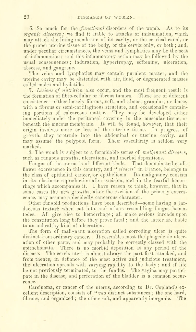 6. So much for the finictional disorders of the womb. As to its organic diseases; we find it liable to attacks of inflammation, which may attack the lining membrane of its cavity, or the cervical canal, or the proper uterine tissue of the body, or the cervix only, or both ; and, under peculiar circumstances, the veins and lymphatics may be the seat of inflammation; and this inflammatory action may be followed by the usual consequences; induration, hypertrophy, softening, ulceration, abscess, and gangrene. The veins and lymphatics may contain purulent matter, and the uterine cavity may be distended with air, fluid, or degenerated masses called moles and hydatids. 7. Lesions of nutrition also occur, and the most frequent result is the formation of fibro-cellular or fibrous tumors. These are of difierent consistence—either loosely fibrous, soft, and almost granular, or dense, with a fibrous or semi-cartilaginous structure, and occasionally contain- ing portions of calcareous matter. They may be developed either immediately under the peritoneal covering in the muscular tissue, or beneath the mucous membrane. It will be found, however, that their origin involves more or less of the uterine tissue. In progress of growth, they protrude into the abdominal or uterine cavity, and may assume the polypoid form. Their vascularity is seldom very marked. 8. The womb is subject to a formidable series of malignant diseases^ such as fungous growths, ulcerations, and morbid depositions. Funsius of the uterus is of different kinds. That denominated cauli- flower excrescence in this country, and ^^ vivaces in France, belongs to the class of epithelial cancer, or epithelioma. Its malignancy consists in its obstinate reproduction after excision, and in the fearful hemor- rhage which accompanies it. I have reason to think, however, that in some cases the new growths, after the excision of the primary excres- cence, may assume a decidedly cancerous character. Other fungoid productions have been described—some having a lar- daceous texture when cut into, and others resembling fungus hama- todes. All give rise to hemorrhage; all make serious inroads upon the constitution long before they prove fatal; and the latter are liable to an unhealthy kind of ulceration. The form of malignant ulceration called corroding ulcer is quite distinct from ordinary cancer. It resembles most the phagedenic ulcer- ation of other parts, and may probably be correctly classed with the epitheliomata. There is no morbid deposition at any period of the disease. The cervix uteri is almost always the part first attacked, and from thence, in defiance of the most active and judicious treatment, the ulceration spreads with varying rapidity to the body; and if life be not previously terminated, to the fundus. The vagina may partici- pate in the disease, and perforation of the bladder is a common occur- rence. Carcinoma, or cancer of the uterus, according to Dr. Copland's ex- cellent description, consists of two distinct substances ; the one hard, fibrous, and organized ; the other soft, and apparently inorganic. The