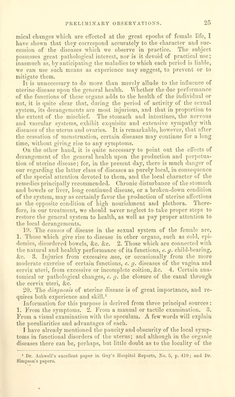 mical changes -which are effected at the great epochs of female life, I have shown that they correspond accurately to the character and suc- cession of the diseases -which we observe in practice. The subject possesses great pathological interest, nor is it devoid of practical use; inasmuch as, by anticipating the maladies to-which each period is liable, ■we can use such means as experience may suggest, to prevent or to mitigate them. It is unnecessary to do more than merely allude to the influence of uterine disease upon the general health. Whether the due performance of the functions of these organs adds to the health of the individual or not, it is quite clear that, during the period of activity of the sexual system, its derangements are most injurious, and that in proportion to the extent of the mischief. The stomach and intestines, the nervous and vascular systems, exhibit exquisite and extensive sympathy with diseases of the uterus and ovaries. It is remarkable, however, that after the cessation of menstruation, certain diseases may continue for a long time, without giving rise to any symptoms. On the other hand, it is quite necessary to point out the effects of derangement of the general health upon the production and perpetua- tion of uterine disease; for, in the present day, there is much danger of our regarding the latter class of diseases as purely local, in consequence of the special attention devoted to them, and the local character of the remedies principally recommended. Chronic disturbance of the stomach and bowels or liver, long continued disease, or a broken-down condition of the system, may as certainly favor the production of uterine affections as the opposite condition of high nourishment and plethora. There- fore, in our treatment, -we should never neglect to take proper steps to restore the general system to health, as -well as pay proper attention to the local derangements. 19. The causes of disease in the sexual system of the female are, 1. Those -which give rise to disease in other organs, such as cold, epi- demics, disordered bowels, &c. &c. 2. Those which are connected -with the natural and healthy performance of its functions, e. ^. child-bearing, &c. 3. Injuries from excessive .use, or occasionally from the more moderate exercise of certain functions, e. g. diseases of the vagina and cervix uteri, from excessive or incomplete coition, &c. 4. Certain ana- tomical or pathological changes, e. g. the closure of the canal through the cervix uteri, &c. 20. The diagnosis of uterine disease is of great importance, and re- quires both experience and skill.^ Information for this purpose is derived from three principal sources : 1. From the symptoms. 2. From a manual or tactile examination. 3. From a visual examination with the speculum. A few words will explain the peculiarities and advantages of each. I have already mentioned the paucity and obscurity of the local symp- toms in functional disorders of the uterus; and although in the organic diseases there can be, perhaps, but little doubt as to the locality of the ' Dr. Ashwell's excellent paper in Guy's Hospital Reports, No. 5, p. 410; and Dr. Simpson's papers.