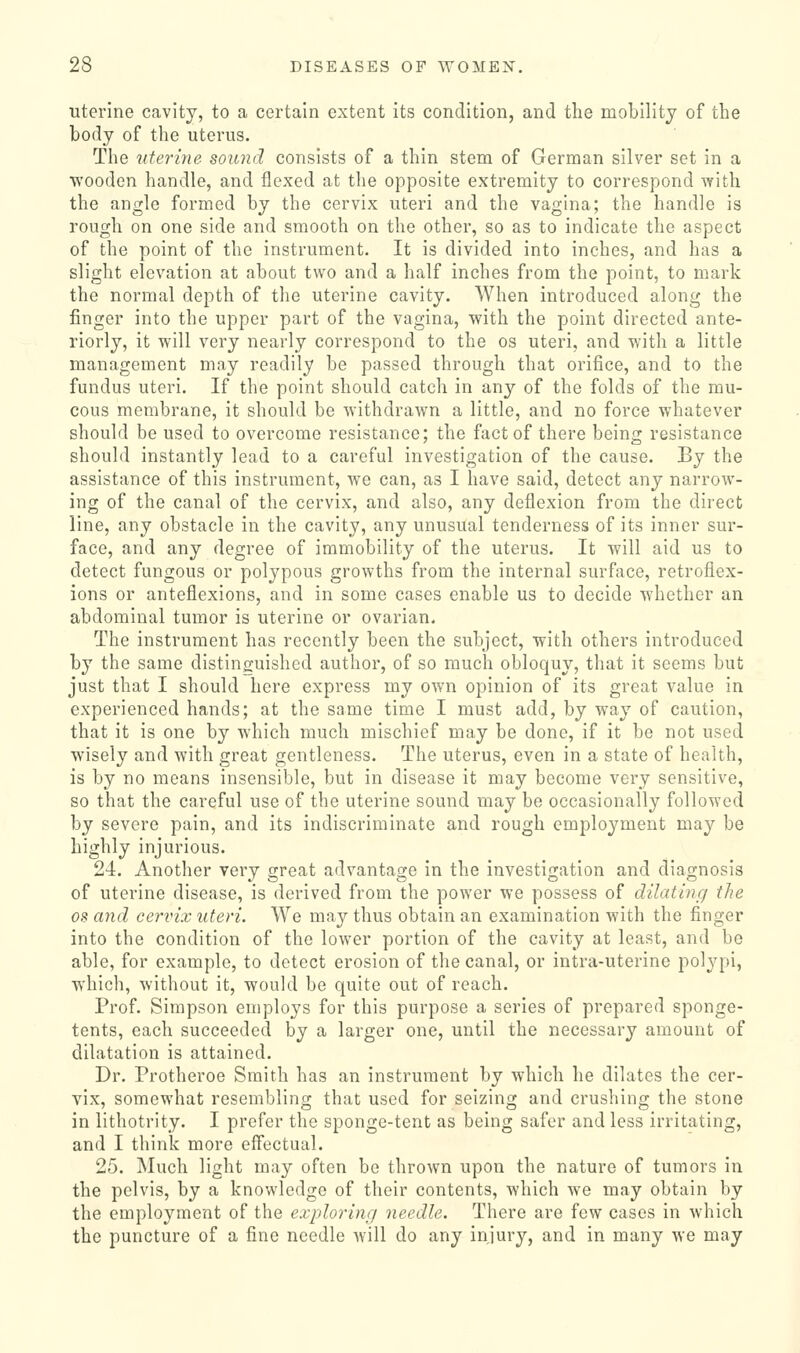 uterine cavity, to a certain extent its condition, and the mobility of the body of the uterus. The uterine sound consists of a thin stem of German silver set in a wooden handle, and flexed at the opposite extremity to correspond with the angle formed by the cervix uteri and the vagina; the handle is rough on one side and smooth on the other, so as to indicate the aspect of the point of the instrument. It is divided into inches, and has a slight elevation at about two and a half inches from the point, to mark the normal depth of the uterine cavity. When introduced along the finger into the upper part of the vagina, with the point directed ante- riorly, it will very nearly correspond to the os uteri, and with a little management may readily be passed through that orifice, and to the fundus uteri. If the point should catch in any of the folds of the mu- cous membrane, it should be withdrawn a little, and no force whatever should be used to overcome resistance; the fact of there being resistance should instantly lead to a careful investigation of the cause. By the assistance of this instrument, we can, as I have said, detect any narrow- ing of the canal of the cervix, and also, any deflexion from the direct line, any obstacle in the cavity, any unusual tenderness of its inner sur- face, and any degree of immobility of the uterus. It will aid us to detect fungous or polypous growths from the internal surface, retroflex- ions or anteflexions, and in some cases enable us to decide whether an abdominal tumor is uterine or ovarian. The instrument has recently been the subject, with others introduced by the same distinguished author, of so much obloquy, that it seems but just that I should here express my own opinion of its great value in experienced hands; at the same time I must add, by way of caution, that it is one by which much mischief may be done, if it be not used wisely and with great gentleness. The uterus, even in a state of health, is by no means insensible, but in disease it may become very sensitive, so that the careful use of the uterine sound may be occasionally followed by severe pain, and its indiscriminate and rough employment may be highly injurious. 24. Another very great advantage in the investigation and diagnosis of uterine disease, is derived from the power we possess of dilating the OS and cervix uteri. We may thus obtain an examination with the finger into the condition of the lower portion of the cavity at least, and be able, for example, to detect erosion of the canal, or intra-uterine pol^^pi, which, without it, would be quite out of reach. Prof. Simpson employs for this purpose a series of prepared sponge- tents, each succeeded by a larger one, until the necessary amount of dilatation is attained. Dr. Protheroe Smith has an instrument by which he dilates the cer- vix, somewhat resembling that used for seizing and crushing the stone in lithotrity. I prefer the sponge-tent as being safer and less irritating, and I think more effectual. 25. Much light may often be thrown upon the nature of tumors in the pelvis, by a knowledge of their contents, which we may obtain by the employment of the exploring needle. There are few cases in which the puncture of a fine needle Avill do any injury, and in many we may