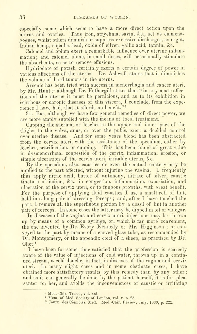 especially some which seem to have a more direct action upon the uterus and ovaries. Thus iron, strychnia, savin, &c., act as emraena- gogues, whilst others diminish or suppress excessive discharges, as ergot, Indian hemp, copaiba, lead, oxide of silver, gallic acid, tannin, &c. Calomel and opium exert a remarkable influence over uterine inflam- mation ; and calomel alone, in small doses, will occasionally stimulate the absorbents, so as to remove effusions. Hydriodate of potash certainly exerts a certain degree of power in various affections of the uterus. Dr. Ashwell states that it diminishes the volume of hard tumors in the uterus. Arsenic has been tried with success in menorrhagia and cancer uteri, by Mr. Ilunt;^ although Dr. Fothergill states that in any acute aff'ec- tions of the uterus it must be pernicious, and as to its exhibition in scirrhous or chronic diseases of this viscera, I conclude, from the expe- rience I have had, that it aff'ords no benefit.^ 31. But, although we have few general remedies of direct power, we are more amply supplied with the means of local treatment. Cupping the sacrum, or leeches to the upper and inner part of the thighs, to the vulva, anus, or over the pubis, exert a decided control over uterine disease. And for some years blood has been abstracted from the cervix uteri, with the assistance of the speculum, either by leeches, scarification, or cupping. This has been found of great value in dysmenorrhoea, congestion of the cervix, inflammation, erosion, or simple ulceration of the cervix uteri, irritable uterus, &c. By the speculum, also, caustics or even the actual cautery may be applied to the part affected, without injuring the vagina. I frequently thus apply nitric acid, butter of antimony, nitrate of silver, caustic tincture of iodine, &c., in congestion, inflammation, excoriation, and ulceration of the cervix uteri, or to fungous growths, with great benefit. For the purpose of applying fluid caustics I use a small roll of lint, held in a long pair of dressing forceps; and, after I have touched the part, I remove all the superfluous portion by a dossil of lint in another pair of forceps. In some cases the latter may be dipped in oil or vinegar. In diseases of the vagina and cervix uteri, injections may be thrown up by means of a common syringe, or, which is far more convenient, the one invented by Dr. Evory Kennedy or Mr. Higginson ; or con- veyed to the part by means of a curved glass tube, as recommended by Dr. Montgomery, or the appendix coeci of a sheep, as practised by Dr. Cliet.' I have been for some time satisfied that the profession is scarcely aware of the value of injections of cold water, thrown up in a contin- ued stream, a cold douche, in fact, in diseases of the vagina and cervix uteri. In many slight cases and in some obstinate cases, I have obtained more satisfactory results by this remedy than by any other; and as it can generally be done by the patient herself, it is far plea- santer for her, and avoids the inconveniences of caustic or irritating ' Med.-CLii'. Trans., vol. xxi. 2 Mem. of Med. Society of London, vol. v. p. 28. s Journ. des Cbnnoiss. Med. Med.-Cbir. Review, July, 1839, p. 222.