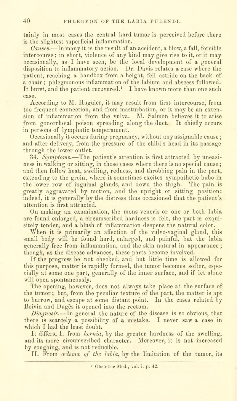 tainly in most cases the central hard tumor Is perceived before there is the slightest superficial inflammation. Causes.—In many it is the result of an accident, a blow, a fall, forcible intercourse ; in short, violence of any kind may give rise to it, or it may occasionally, as I have seen, be the local development of a general disposition to inflammatory action. Dr. Davis relates a case where the patient, reaching a bandbox from a height, fell astride on the back of a chair ; phlegmonous inflammation of the labium and abscess followed. It burst, and the patient recovered.^ I have known more than one such case. According to M. Huguier, it may result from first intercourse, from too frequent connection, and from masturbation, or it may be an exten- sion of inflammation from the vulva. M. Salmon believes it to arise from gonorrhoeal poison spreading along the duct. It chiefly occurs in persons of lym.phatic temperament. Occasionally it occurs during pregnancy, without any assignable cause; and after delivery, from the pressure of the child's head in its passage through the lower outlet. 34:, Si/mptoms.—The patient's attention is first attracted by uneasi- ness in walking or sitting, in those cases where there is no special cause; and then follow heat, swelling, redness, and throbbing pain in the part, extending to the groin, where it sometimes excites sympathetic bubo in the lower row of inguinal glands, and down the thigh. The pain is greatly aggravated by motion, and the upright or sitting position: indeed, it is generally by the distress thus occasioned that the patient's attention is first attracted. On making an examination, the mons veneris or one or both labia are found enlarged, a circumscribed hardness is felt, the part is exqui- sitely tender, and a blush of inflammation deepens the natural color. AVhen it is primarily an affection of the vulvo-vaginal gland, this small body will be found hard, enlarged, and painful, but the labia generally free from inflammation, and the skin natural in appearance ; though, as the disease advances, these parts become involved. If the progress be not checked, and but little time is allowed for this purpose, matter is rapidly formed, the tumor becomes softer, espe- cially at some one part, generally of the inner surface, and if let alone will open spontaneously. The opening, however, does not always take place at the surface of the tumor; but, from the peculiar texture of the part, the matter is apt to burrow, and escape at some distant point. In the cases related by Boivin and Duges it opened into the rectum. Diagnosis.—In general the nature of the disease is so obvious, that there is scarcely a possibility of a mistake. I never saw a case in which I had the least doubt. It differs, I. from hernia., by the greater hardness of the swelling, and its more circumscribed character. Moreover, it is not increased by coughing, and is not reducible. II. From (xdema of the labia, by the limitation of the tumor, its ' Obstetric Med., vol. i. p. 42.