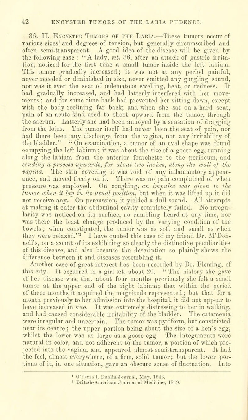 36. 11. Encysted Tumors of the Labia.—These tumors occur of various sizes^ and degrees of tension, but generally circumscribed and often semi-transparent. A good idea of the disease will be given by the following case : A lady, vet. 36, after an attack of gastric irrita- tion, noticed for the first time a small tumor inside the left labium. This tumor gradually increased; it was not at any period painful, never receded or diminished in size, never emitted any gurgling sound, nor was it ever the seat of oedematous swelling, heat, or redness. It had gradually increased, and had latterly interfered with her move- ments ; and for some time back had prevented her sitting down, except with the body reclining far back; and when she sat on a hard seat, pain of an acute kind used to shoot upward from the tumor, through the sacrum. Latterly she had been annoyed by a sensation of dragging from the loins. The tumor itself had never been the seat of pain, nor had there been any discharge from the vagina, nor any irritability of the bladder.  On examination, a tumor of an oval shape was found occupying the left labium ; it was about the size of a goose egg, running along the labium from the anterior fourchette to the perineum, and sending a process iqnvards, for about two inches, along the wall of the vagina. The skin covering it was void of any inflammatory appear- ance, and moved freely on it. There was no pain complained of when pressure was employed. On coughing, an impulse ivas given to the tumor lohen it lag in its usual position, but when it was lifted up it did not receive any. On percussion, it yielded a dull sound. All attempts at making it enter the abdominal cavity completely failed. No irregu- larity was noticed on its surface, no rumbling heard at any time, nor w^as there the least change produced by the varying condition of the bowels ; when constipated, the tumor was as soft and small as when they were relaxed.^ I have quoted this case of my friend Dr. M'Don- nell's, on account of its exhibiting so clearly the distinctive peculiarities of this disease, and also because the description so plainly shows the difference between it and diseases resembling it. Another case of great interest has been recorded by Dr. Fleming, of this city. It occurred in a girl ast. about 20.  The history she gave of her disease was, that about four months previously she felt a small tumor at the upper end of the right labium; that within the period of three months it acquired the magnitude represented; but that for a month previously to her admission into the hospital, it did not appear to have increased in size. It was extremely distressing to her in walking, and had caused considerable irritability of the bladder. The catamenia were irregular and uncertain. The tumor was pyriform, but constricted near its centre; the upper portion being about the size of a hen's egg, whilst the lower was as large as a goose egg. The integuments were natural in color, and not adherent to the tumor, a portion of which pro- jected into the vagina, and appeared almost semi-transparent. It had the feel, almost everywhere, of a firm, solid tumor; but the lower por- tions of it, in one situation, gave an obscure sense of fluctuation. Into ' O'Ferrall, Dublin Journal, May, 1846. * British-American Journal of Medicine, 1819.
