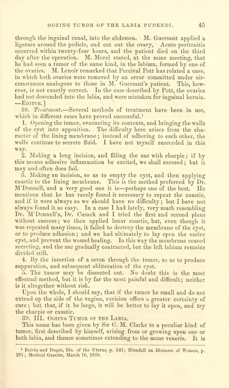 through the inguinal canal, into the abdomen. M. Guersant applied a ligature around the pedicle, and cut out the ovary, Acute peritonitis occurred within twenty-four hours, and the patient died on the third day after the operation. M. Morel stated, at the same meeting, that he had seen a tumor of the same kind, in the labium, formed by one of the ovaries. M. Lenoir remarked that Percival Pott has related a case, in which both ovaries were removed by an error committed under cir- cumstances analogous to those in M. Guersant's patient. This, how- ever, is not exactly correct. In the case described by Pott, the ovaries had not descended into the labia, and were mistaken for inguinal hernia. —Editor.] 38. Treatment.—Several methods of treatment have been in use, which in different cases have proved successful.■* 1. Opening the tumor, evacuating its contents, and bringing the walls of the cyst into apposition. The difficulty here arises from the cha- racter of the lining membrane ; instead of adhering to each other, the walls continue to secrete fluid. I have not myself succeeded in this ^vay. 2. Making a long incision, and filling the sac with charpie; if by this means adhesive inflammation be excited, we shall succeed; but it may and often does fail. 8. Making an incision, so as to empty the cyst, and then applying caustic to the lining membrane. This is the method preferred by Dr. IM'Donnell, and a very good one it is—perhaps one of the best. He mentions that he has rarely found it necessary to repeat the caustic, and if it were always so we should have no difficulty; but I have not always found it so easy. In a case I had lately, very much resembling Dr. M'Donnell's, Dr. Cusack and I tried the first and second plans without success; we then applied lunar caustic, but, even though it was repeated many times, it failed to destroy the membrane of the cyst, or to produce adhesion; and we had ultimately to lay open the entire cyst, and prevent the wound healing. In this way the membrane ceased secreting, and the sac gradually contracted, but the left labium remains divided still. 4. By the insertion of a seton through the tumor, so as to produce suppuration, and subsequent obliteration of the cyst. 5. The tumor may be dissected out. No doubt this is the most effectual method, but it is by far the most painful and difficult; neither is it altogether without risk. Upon the whole, I should say, that if the tumor be small and do not extend up the side of the vagina, excision offers a greater certainty of cure; but that, if it be large, it will be better to lay it open, and try the charpie or caustic. 39. III. Oozing Tumor of the Labia. This name has been given by Sir C. M. Clarke to a peculiar kind of tumor, first described by himself, arising from or growing upon one or both labia, and thence sometimes extending to the mons veneris. It is ' Boivin and Duges, Dis. of the Uterus, p. 541; Blundell on Diseases of Women, p. 281 ; Medical Gazette, March 16, 1839.