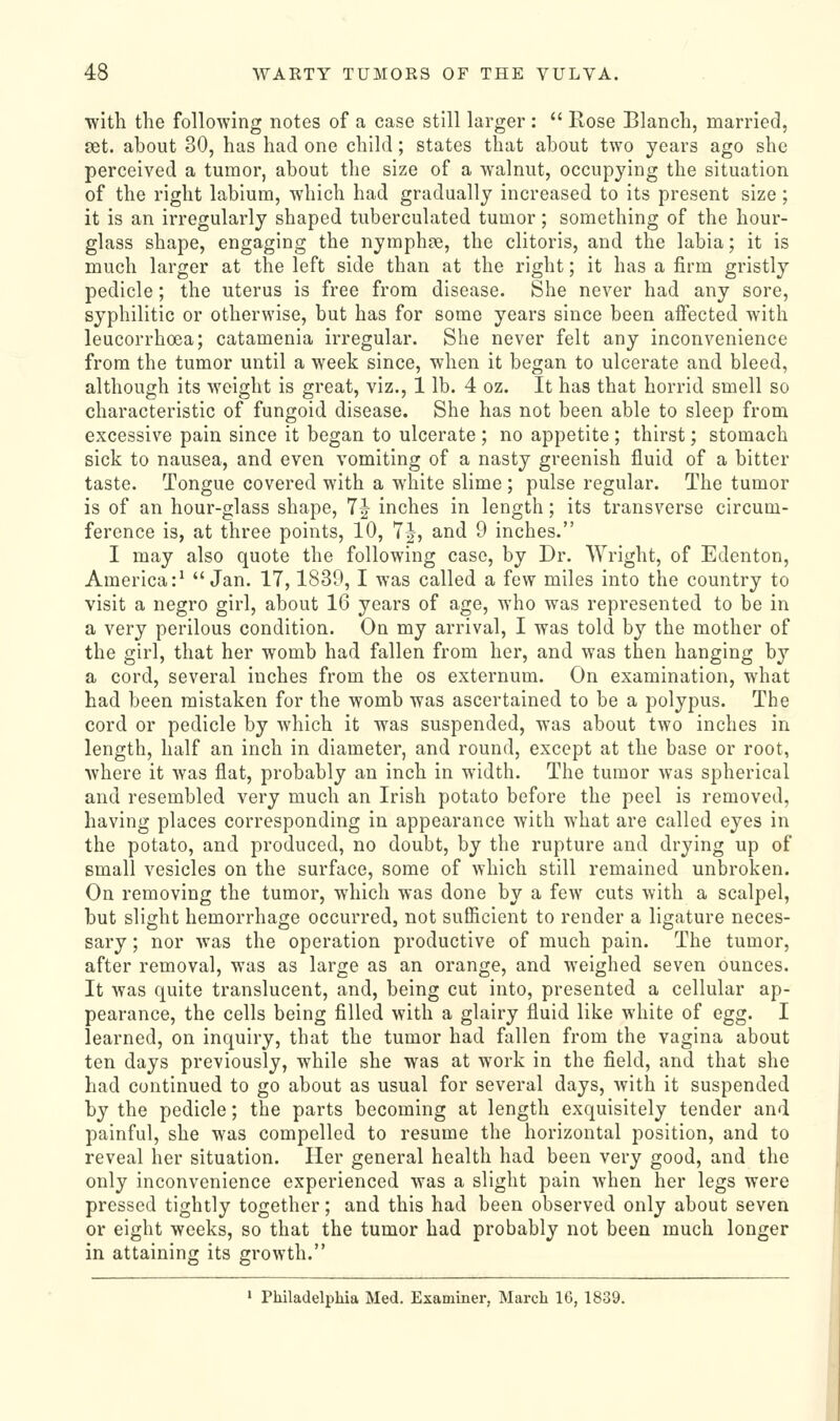 with the following notes of a case still larger:  Rose Blanch, married, set. about 30, has had one child; states that about two years ago she perceived a tumor, about the size of a walnut, occupying the situation of the right labium, which had gradually increased to its present size; it is an irregularly shaped tuberculated tumor; something of the hour- glass shape, engaging the nymphce, the clitoris, and the labia; it is much larger at the left side than at the right; it has a firm gristly pedicle; the uterus is free from disease. She never had any sore, syphilitic or otherwise, but has for some years since been affected with leucorrhoea; catamenia irregular. She never felt any inconvenience from the tumor until a week since, when it began to ulcerate and bleed, although its weight is great, viz., 1 lb. 4 oz. It has that horrid smell so characteristic of fungoid disease. She has not been able to sleep from excessive pain since it began to ulcerate ; no appetite ; thirst; stomach sick to nausea, and even vomiting of a nasty greenish fluid of a bitter taste. Tongue covered with a white slime ; pulse regular. The tumor is of an hour-glass shape, 1^ inches in length; its transverse circum- ference is, at three points, 10, 7|, and 9 inches. I may also quote the following case, by Dr. Wright, of Edenton, America:^ Jan. 17,1839, I was called a few miles into the country to visit a negro girl, about 16 years of age, who was represented to be in a very perilous condition. On my arrival, I was told by the mother of the girl, that her womb had fallen from her, and was then hanging by a cord, several inches from the os externum. On examination, what had been mistaken for the womb was ascertained to be a polypus. The cord or pedicle by Avhich it was suspended, was about two inches in length, half an inch in diameter, and round, except at the base or root, where it Avas flat, probably an inch in width. The tumor was spherical and resembled very much an Irish potato before the peel is removed, having places corresponding in appearance with what are called eyes in the potato, and produced, no doubt, by the rupture and drying up of small vesicles on the surface, some of which still remained unbroken. On removing the tumor, which was done by a few cuts with a scalpel, but slight hemorrhage occurred, not sufficient to render a ligature neces- sary ; nor was the operation productive of much pain. The tumor, after removal, was as large as an orange, and weighed seven ounces. It was quite translucent, and, being cut into, presented a cellular ap- pearance, the cells being filled with a glairy fluid like white of egg. I learned, on inquiry, that the tumor had fallen from the vagina about ten days previously, while she was at work in the field, and that she had continued to go about as usual for several days, Avith it suspended by the pedicle; the parts becoming at length exquisitely tender and painful, she was compelled to resume the horizontal position, and to reveal her situation. Her general health had been very good, and the only inconvenience experienced was a slight pain Avhen her legs were pressed tightly together; and this had been observed only about seven or eight weeks, so that the tumor had probably not been much longer in attaining its growth. ' Philadelphia Med. Examiner, March 16, 1839.