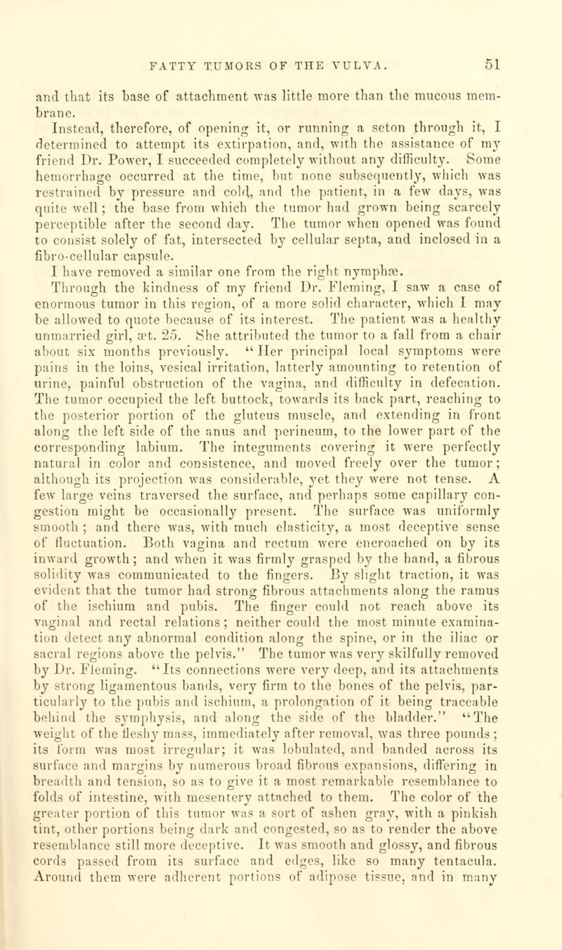 and that its base of attachment was little more than the mucous mem- brane. Instead, therefore, of opening it, or running a seton through it, I determined to attempt its extirpation, and, with the assistance of mj friend Dr. PoAver, I succeeded completely without any difficulty. Some hemorrhage occurred at the time, but none subsequently, which was restrained by pressure and cold, and the patient, in a few days, was quite well; the base from which the tumor hud grown being scarcely perceptible after the second day. The tumor when opened was found to consist solely of fat, intersected by cellular septa, and inclosed in a fibro-cellular capsule. I have removed a similar one from the right nymphre. Through the kindness of my friend Dr. Fleming, I saw a case of enormous tumor in this region, of a more solid character, which I may be allowed to quote because of its interest. The patient was a healthy unmarried girl, set. 25. She attributed the tumor to a fall from a chair about six months previously.  Her principal local symptoms were pains in the loins, vesical irritation, latterly amounting to retention of urine, painful obstruction of the vagina, and difficulty in defecation. The tumor occupied the left buttock, towards its back part, reaching to the posterior portion of the gluteus muscle, and extending in front along the left side of the anus and perineum, to the lower part of the corresponding labium. The integuments covering it were perfectly natural in color and consistence, and moved freely over the tumor; although its projection was considerable, yet they Avere not tense. A few large veins traversed the surface, and perhaps some capillary con- gestion might be occasionally present. The surface was uniformly smooth ; and there was, with much elasticity, a most deceptive sense of fluctuation. Both vagina and rectum were encroached on by its inward growth; and when it was firmly grasped by the hand, a fibrous solidity was communicated to the fingers. By slight traction, it was evident that the tumor had stronsi: fibrous attachments along the ramus of the ischium and pubis. The finger could not reach above its vaginal and rectal relations ; neither could the most minute examina- tion detect any abnormal condition along the spine, or in the iliac or sacral regions above the pelvis. The tumor was very skilfully removed by Dr. Fleming. Its connections were very deep, and its attachments by strong ligamentous bands, very firm to the bones of the pelvis, par- ticularly to the pubis and ischium, a prolongation of it being traceable behind the symphysis, and along the side of the bladder. The weight of the tlesliy mass, immediately after removal, was three pounds ; its form was most irregular; it was lobulated, and banded across its surface and margins by numerous broad fibrous expansions, diftering in breadth and tension, so as to give it a most remarkable resemblance to folds of intestine, with mesentery attached to them. The color of the greater portion of this tumor was a sort of ashen gray, with a pinkish tint, other portions being dark and congested, so as to render the above resemblance still more deceptive. It was smooth and glossy, and fibrous cords passed from its surface and edges, like so many tentacula. Around them were adherent portions of adipose tissue, and in m.any