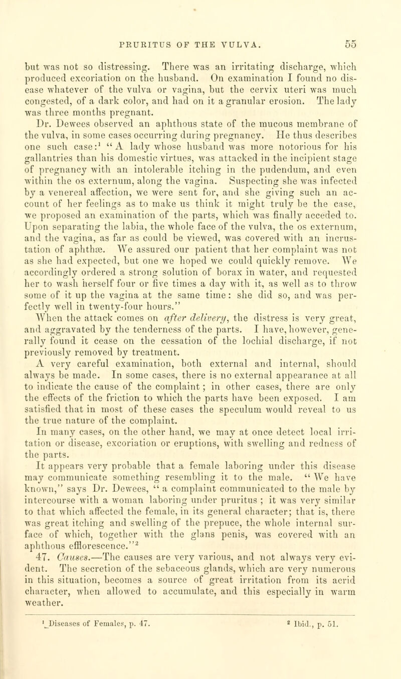 but was not so distressing. There was an irritating discharge, which produced excoriation on the husband. On examination I found no dis- ease Avhatever of the vulva or vagina, but the cervix uteri was much congested, of a dark color, and had on it a granular erosion. The ladj was three months pregnant. Dr. Dewees observed an aphthous state of the mucous membrane of the vulva, in some cases occurring during pregnancy. He thus describes one such case:^ A lady whose husband was more notorious for his gallantries than his domestic virtues, was attacked in the incipient stage of pregnancy with an intolerable itching in the pudendum, and even within the os externum, along the vagina. Suspecting she was infected by a venereal affection, we were sent for, and she giving such an ac- count of her feelings as to make us think it might truly be the case, we proposed an examination of the parts, which was finally acceded to. Upon separating the labia, the whole face of the vulva, the os externum, and the vagina, as far as could be viewed, was covered with an incrus- tation of aphthae. We assured our patient that her complaint was not as she had expected, but one we hoped we could quickly remove. We accordingly ordered a strong solution of borax in water, and requested her to wash herself four or five times a day with it, as well as to throw some of it up the vagina at the same time: she did so, and was per- fectly well in twenty-four hours. AVhen the attack comes on after delivery, the distress is very great, and aggravated by the tenderness of the parts. I have, however, gene- rally found it cease on the cessation of the lochial discharge, if not previously removed by treatment. A very careful examination, both external and internal, should always be made. In some cases, there is no external appearance at all to indicate the cause of the complaint; in other cases, there are only the effects of the friction to which the parts have been exposed. I am satisfied that in most of these cases the speculum would reveal to us the true nature of the complaint. In many cases, on the other hand, we may at once detect local irri- tation or disease, excoriation or eruptions, with swelling and redness of the parts. It appears very probable that a female laboring under this disease may communicate something resembling it to the male.  AVe have known, says Dr. Dewees,  a complaint communicated to the male by intercourse with a woman laboring under pruritus ; it was very similar to that which affected the female, in its general character; that is, there was great itching and swelling of the prepuce, the whole internal sur- face of which, together with the glans penis, was covered with an aphthous efflorescence.^ 47. Causes.—The causes are very various, and not always very evi- dent. The secretion of the sebaceous glands, which are very numerous in this situation, becomes a source of great irritation from its acrid character, when allowed to accumulate, and this especially in warm weather. '^Diseases of Females, p. 47. * Ibid., p. 51.