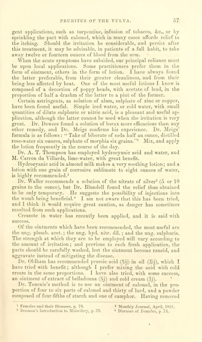 gent applications, such as tui-pontine, infusion of tobacco, &c., or by sprinkling the part with calomel, which in many cases affords relief to the itching. Should the irritation be considerable, and persist after this treatment, it may be advisable, in patients of a full habit, to take away twelve or fourteen ounces of blood from the arm. AVhen the acute symptoms have subsided, our principal reliance must be upon local applications. Some practitioners prefer them in the form of ointment, others in the form of lotion. I have always found the latter preferable, from their greater cleanliness, and from their being less affected by heat. One of the most useful lotions I know is composed of a decoction of poppy heads, with acetate of lead, in the proportion of half a drachm of the latter to a pint of the former. Certain astringents, as solution of alum, sulphate of zinc or copper, have been found useful. Simple iced water, or cold water, with small quantities of dilute sulphuric or nitric acid, is a pleasant and useful ap- plication, although the latter cannot be used when the irritation is very great. Dr. Dewees found a solution of borax more efficacious than any other remedy, and Dr. Meigs confirms his experience. Dr. Meigs' formula is as follows :  Take of biborate of soda half an ounce, distilled rose-water six ounces, sulphate of morphia six grains.' Mix, and apply the lotion frequently in the course of the day. Dr. A. T. Thompson has employed hydrocyanic acid and water, and M. Carron du Villards, lime-water, with great benefit. Hydrocyanic acid in almond milk makes a very soothing lotion; and a lotion with one grain of corrosive sublimate to eight ounces of water, is highly recommended.^ Dr. Waller recommends a solution of the nitrate of silver^ (5 or 10 grains to the ounce), but Dr. Blundell found the relief thus obtained to be only temporary. He suggests the possibility of injections into the womb being beneficial.'' I am not aware that tliis has been tried, and I think it would require great caution, as danger has sometimes resulted from such applications. Creasote in water has recently been applied, and it is said with success. Of the ointments which have been recommended, the most useful are the ung. plumb, acet.; the ung. hyd. nitr. dil. ; and the ung. sulphuris. The strength at which they are to be employed will vary according to the amount of irritation ; and previous to each fresh application, the parts should be carefully washed, lest the ointment become rancid, and aggravate instead of mitigating the disease. Dr. Oldham has recommended prussic acid (5ij) in oil (oij), which I have tried with benefit; although I prefer mixing the acid with cold cream in the same proportions. I have also tried, with some success, an ointment of extract of belladonna (5j) and cold cream (.Ij). Dr. Tournie's method is to use an ointment of calomel, in the pro- portion of four to six parts of calomel and thirty of lard, and a powder composed of four-fifths of starch and one of camphor. Having removed ' Females and their Diseases, p. 78. 2 ^[onthly Journal, April. 1851. ^ Deiimau's Introduction to Midwifery, p. 39. * Diseases of females, p. 71.