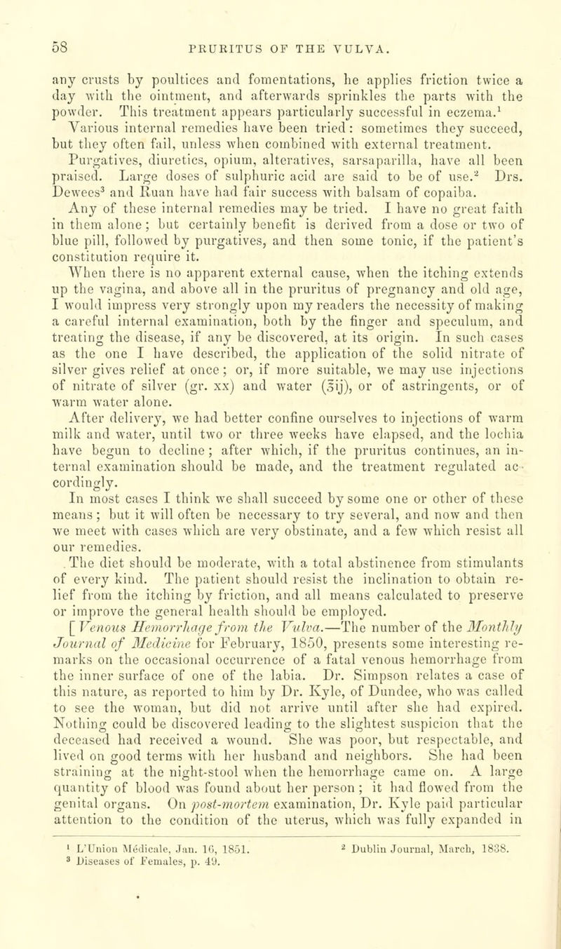 any crusts by poultices and fomentations, he applies friction twice a day -with the ointment, and afterwards sprinkles the parts with the powder. This treatment appears particularly successful in eczema.^ Various internal remedies have been tried: sometimes they succeed, but they often fail, unless when combined with external treatment. Purgatives, diuretics, opium, alteratives, sarsaparilla, have all been praised. Large doses of sulphuric acid are said to be of use.'-^ Drs. Dewees^ and Ruan have had fair success with balsam of copaiba. Any of these internal remedies may be tried. I have no great faith in them alone; but certainly benefit is derived from a dose or two of blue pill, followed by purgatives, and then some tonic, if the patient's constitution require it. When there is no apparent external cause, when the itching extends up the vagina, and above all in the pruritus of pregnancy and old age, I would impress very strongly upon my readers the necessity of making a careful internal examination, both by the finger and speculum, and treating the disease, if any be discovered, at its origin. In such cases as the one I have described, the application of the solid nitrate of silver gives relief at once; or, if more suitable, we may use injections of nitrate of silver (gr. xx) and water (5ij), or of astringents, or of warm water alone. After delivery, we had better confine ourselves to injections of warm milk and water, until two or three weeks have elapsed, and the lochia have begun to decline ; after which, if the pruritus continues, an in- ternal examination should be made, and the treatment regulated ac- cordingly. In most cases I think we shall succeed by some one or other of these means; but it will often be necessary to try several, and now and then we meet with cases which are very obstinate, and a few which resist all our remedies. The diet should be moderate, with a total abstinence from stimulants of every kind. The patient should resist the inclination to obtain re- lief from the itching by friction, and all means calculated to preserve or improve the general health should be employed. [ Venous Hemorrhage from the Vulva.—The number of the Monthly Journal of Medicine for February, 1850, presents some interesting re- marks on the occasional occurrence of a fatal venous hemorrhage from the inner surface of one of the labia. Dr. Simpson relates a case of this nature, as reported to him by Dr. Kyle, of Dundee, who was called to see the woman, but did not arrive until after she had expired. Nothing could be discovered leading to the slightest suspicion that the deceased had received a wound. She was poor, but respectable, and lived on good terms with her husband and neighbors. She had been straining at the night-stool when the hemorrhage came on. A large quantity of blood was found about her person ; it had flowed from the genital organs. On post-mortem examination, Dr. Kyle paid particular attention to the condition of the uterus, which was fully expanded in 1 L'Union IMedicale, Jan. 16, 1851. 2 Dubliu Journal, March, 1838. ^ Diseases of Females, p. 49.