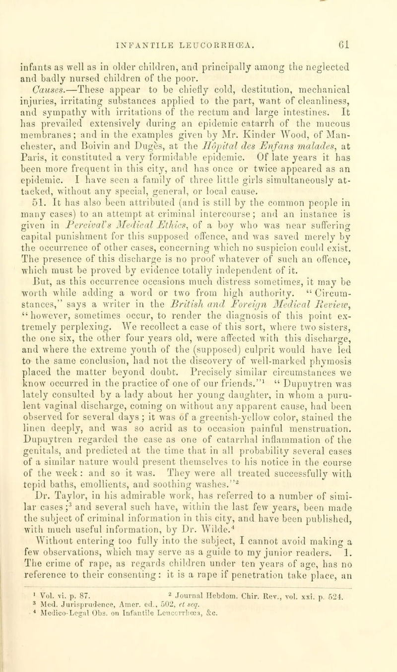 infants as well as in older children, and principally among the neglected and badly nursed children of the poor. Causes.—These appear to be chiefly cold, destitution, mechanical injuries, irritating substances applied to the part, want of cleanliness, and sympathy with irritations of the rectum and large intestines. It has prevailed extensively during an epidemic catarrh of the mucous membranes; and in the examples given by Mr. Kinder Wood, of Man- chester, and Boivin and Duges, at the Tlopital des Enfans malades, at Paris, it constituted a very formidable epidemic. Of late years it has been more frequent in this city, and has once or twice appeared as an epidemic. I have seen a family of three little girls simultaneously at- tacked, without any special, general, or local cause, 51. It has also been attributed (and is still by the common people in many cases) to an attempt at criminal intercourse; and an instance is given in PercivaVs Medieal Ethics, of a boy who was near suff'ering capital punishment for this supposed offence, and was saved merely by the occurrence of other cases, concerning which no suspicion could exist. The presence of this discharge is no proof whatever of such an offence, which must be proved by evidence totally independent of it. But, as this occurrence occasions much distress sometimes, it may be worth while adding a word or two from high authority.  Circum- stances, says a writer in the British and Foreir/n lledical lievieu',  however, sometimes occur, to render the diagnosis of this point ex- tremely perplexing. We recollect a case of this sort, where two sisters, the one six, the other four years old, were affected with this discharge, and where the extreme youth of the (supposed) culprit would have led to the same conclusion, had not the discovery of well-marked phymosis placed the matter beyond doubt. Precisely similar circumstances we know occurred in the practice of one of our friends.^  Dupuytren was lately consulted by a lady about her young daughter, in whom a puru- lent vaginal discharge, coming on without any apparent cause, had been observed for several days; it was of a greenish-yellow color, stained the linen deeply, and was so acrid as to occasion painful menstruation. Dupuytren regarded the case as one of catarrhal inflammation of the genitals, and predicted at the time that in all probability several cases of a similar nature would present themselves to his notice in the course of the week: and so it was. They were all treated successfully with tepid baths, emollients, and soothing washes.^ Dr. Taylor, in his admirable work, has referred to a number of simi- lar cases'/ and several such have, within the last few years, been made the subject of criminal information in this city, and have been published, with much useful information, by Dr. Wilde.'' Without entering too fully into the subject, I cannot avoid makin- a few observations, which may serve as a guide to my junior readers. 1. The crime of rape, as regards children under ten years of age, has no reference to their consenting: it is a rape if penetration take place, an ' Vol. vi. p. 87. 2 Journal Hebdom. Chir. Rev., vol. xxi. p. 524, ' Med. Jurisprudence, Ainer. ed., 502, et acq. * Medico-Lcgul Obs. on Infantile Lcucevrbcej, &c.