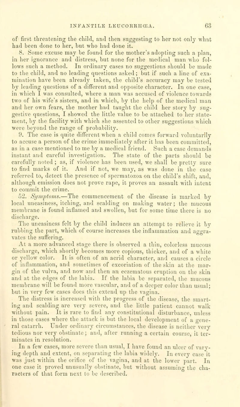 of first threatening the child, and then suggesting to her not only what had been done to her, but who had done it. 8. Some excuse may be found for the mother's adopting such a plan, in her ignorance and distress, but none for the medical man who fol- lows such a method. In ordinary cases no suggestions should be made to the child, and no leading questions asked; but if such a line of exa- mination have been already taken, the child's accuracy may be tested by leading questions of a different and opposite character. In one case, in which I was consulted, where a man was accused of violence towards two of his wife's sisters, and in which, by the help of the medical man and her own fears, the mother had taught the child her story by sug- gestive questions, I showed the little value to be attached to her state- ment, by the facility with which she assented to other suggestions which were beyond the range of probability. 9. The case is quite different when a child comes forward voluntarily to accuse a person of the crime immediately after it has been committed, as in a case mentioned to me by a medical friend. Such a case demands instant and careful investigation. The state of the parts should be carefully noted ; as, if violence has been used, we shall be pretty sure to find marks of it. And if not, we may, as was done in the case refen-ed to, detect the presence of spermatozoa on the child's shift, and, although emission does not prove rape, it proves an assault with intent to commit the crime. 52. Symjitoms.—The commencement of the disease is marked by local uneasiness, itching, and scalding on making water; the mucous membrane is found inflamed and swollen, but for some time there is no discharge. The uneasiness felt by the child induces an attempt to relieve it by rubbing the part, which of course increases the inflammation and aggra- vates the suffering. At a more advanced stage there is observed a thin, colorless mucous discharge, which shortly becomes more copious, thicker, and of a white or 3'ellow color. It is often of an acrid character, and causes a circle of inflammation, and sometimes of excoriation of the skin at the mar- gin of the vulva, and now and then an eczematous eruption on the skin and at the edges of the labia. If the labia be separated, the mucous membrane will be found more vascular, and of a deeper color than usual; but in very few cases does this extend up the vagina. The distress is increased with the progress of the disease, the smart- ing and scalding are very severe, and the little patient cannot walk without pain. It is rare to find any constitutional disturbance, unless in those cases where the attack is but the local development of a o-ene- ral catarrh. Under ordinary circumstances, the disease is neither very tedious nor very obstinate; and, after running a certain course, it ter- minates in resolution. In a few cases, more severe than usual, I have found an ulcer of vary- ing depth and extent, on separating the labia widely. In every case it was just within the orifice of the vagina, and at the lower part. In one case it proved unusually obstinate, but without assurain' the cha- racters of that form next to be described.