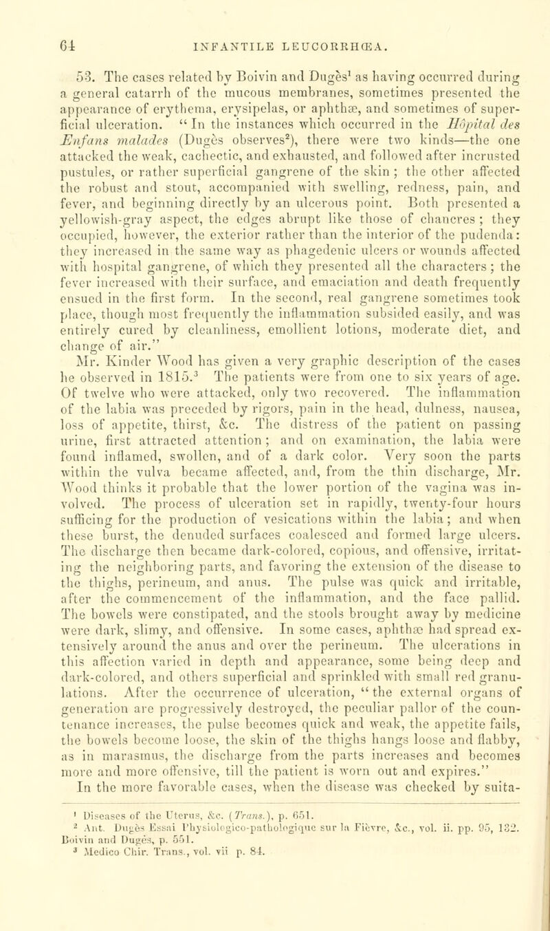 53. The cases related by Boivin and Duges^ as having occurred during a general catarrh of the mucous membranes, sometimes presented the appearance of erythema, erysipelas, or aphthse, and sometimes of super- ficial ulceration.  In the instances which occurred in the Hopital des Eiifans yiialades (Duges observes^), there were two kinds—the one attacked the weak, cachectic, and exhausted, and followed after incrusted pustules, or rather superficial gangrene of the skin ; the other affected the robust and stout, accompanied with swelling, redness, pain, and fever, and beginning directly by an ulcerous point. Both presented a yellowish-gray aspect, the edges abrupt like those of chancres ; they occupied, however, the exterior rather than the interior of the pudenda: they increased in the same way as phagedenic ulcers or wounds affected with hospital gangrene, of which they presented all the characters ; the fever increased with their surface, and emaciation and death frequently ensued in the first form. In the second, real gangrene sometimes took place, though most frequently the inflammation subsided easily, and was entirely cured by cleanliness, emollient lotions, moderate diet, and change of air. Mr. Kinder Wood has given a very graphic description of the cases he observed in 1815.^ The patients were from one to six years of age. Of twelve who were attacked, only two recovered. The inflammation of the labia was preceded by rigors, pain in the head, dulness, nausea, loss of appetite, thirst, &c. The distress of the patient on passing urine, first attracted attention ; and on examination, the labia were found inflamed, swollen, and of a dark color. Very soon the parts within the vulva became affected, and, from the thin discharge, Mr. Wood thinks it probable that the lower portion of the vagina was in- volved. The process of ulceration set in rapidly, twenty-four hours sufficing for the production of vesications within the labia; and when these burst, the denuded surfaces coalesced and formed large ulcers. The discharge then became dark-colored, copious, and offensive, irritat- ing the neighboring parts, and favoring the extension of the disease to the thighs, perineum, and anus. The pulse was quick and irritable, after the commencement of the inflammation, and the face pallid. The bowels were constipated, and the stools brought away by medicine were dark, slimy, and offensive. In some cases, aphtha? had spread ex- tensively around the anus and over the perineum. The ulcerations in this affection varied in depth and appearance, some being deep and dark-colored, and others superficial and sprinkled with small red granu- lations. After the occurrence of ulceration,  the external organs of generation are progressively destroyed, the peculiar pallor of the coun- tenance increases, the pulse becomes quick and weak, the appetite fails, the bowels become loose, the skin of the thighs hangs loose and flabby, as in marasmus, the discharge from the parts increases and becomes more and more offensive, till the patient is worn out and expires. In the more favorable cases, when the disease was checked by suita- ' Diseases of the Uterus, &e. (Trans.), p. 651. ^ Ant. Dn<:6s Essai rbysiologico-pathologiquc sur la Fiovre, &c., vol. ii. pp. 95, 132. Doiviii and Dujjes, p. 551.