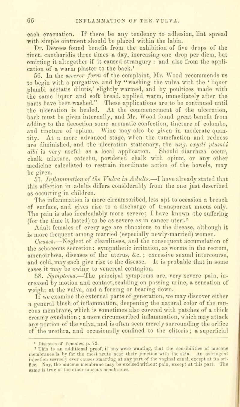 each evacuation. If there be any tendency to adhesion, lint spread with simple ointment should be placed within the labia. Dr. Dewees found benefit from the exhibition of five drops of the tinct. cantharidis three times a day, increasing one drop per diem, but omitting it altogether if it caused strangury : and also from the appli- cation of a warm plaster to the back.^ 56. In the severer form of the complaint, Mr. Wood recommends us to begin with a purgative, and by washing the vulva with the ' liquor plumbi acetatis dilutis,' slightly warmed, and by poultices made with the same liquor and soft bread, applied warm, immediately after the parts have been washed. These applications are to be continued until the ulceration is healed. At the commencement of the ulceration, bark must be given internally, and Mr. Wood found great benefit from addiniT to the decoction some aromatic confection, tincture of Colombo, and tincture of opium. Wine may also be given in moderate quan- tity. At a more advanced stage, when the tumefaction and redness are diminished, and the ulceration stationary, the img. oxydi i^lumhi alhi is very useful as a local application. Should diarrhoea occur, chalk mixture, catechu, powdered chalk with opium, or any other medicine calculated to restrain inordinate action of the bowels, may be given. 57. Inflammation of the Vulva in Adults.—I have already stated that this affection in adults differs considerably from the one just described as occurring in children. The inflammation is more circumscribed, less apt to occasion a breach of surface, and gives rise to a discharge of transparent mucus only. The pain is also incalculably more severe; I have known the suffering (for the time it lasted) to be as severe as in cancer uteri.^ Adult females of every age are obnoxious to the disease, although it is more frequent among married (especially newly-married) women. Causes.—Neglect of cleanliness, and the consequent accumulation of the sebaceous secretion: sympathetic irritation, as worms in the rectum, amenorrhoea, diseases of the uterus, &c. ; excessive sexual intercourse, and cold, may each give rise to the disease. It is probable that in some cases it may be owing to venereal contagion. 58. Symptoms.—The principal symptoms are, very severe pain, in- creased by motion and contact, scalding on passing urine, a sensation of weight at the vulva, and a forcing or bearing down. If we examine the external parts of generation, we may discover either a general blush of inflammation, deepening the natural color of the mu- cous membrane, which is sometimes also covered with patches of a thick creamy exudation ; a more circumscribed inflammation, which may attack any portion of the vulva, and is often seen merely surrounding the orifice of the urethra, and occasionally confined to the clitoris; a superficial ' Diseases of Females, p. 72. ^ This is an additional proof, if any were wanting, tliat the sensibilities of mucous membranes is by far the most acute near their junction with the skin. An astringent injection scnrcely ever causes smarting at any part of the vaginal canal, except at its ori- fice. Nay, the mvicous membrane may be excised without pain, except at this part. The same is true of the other mucous membranes.