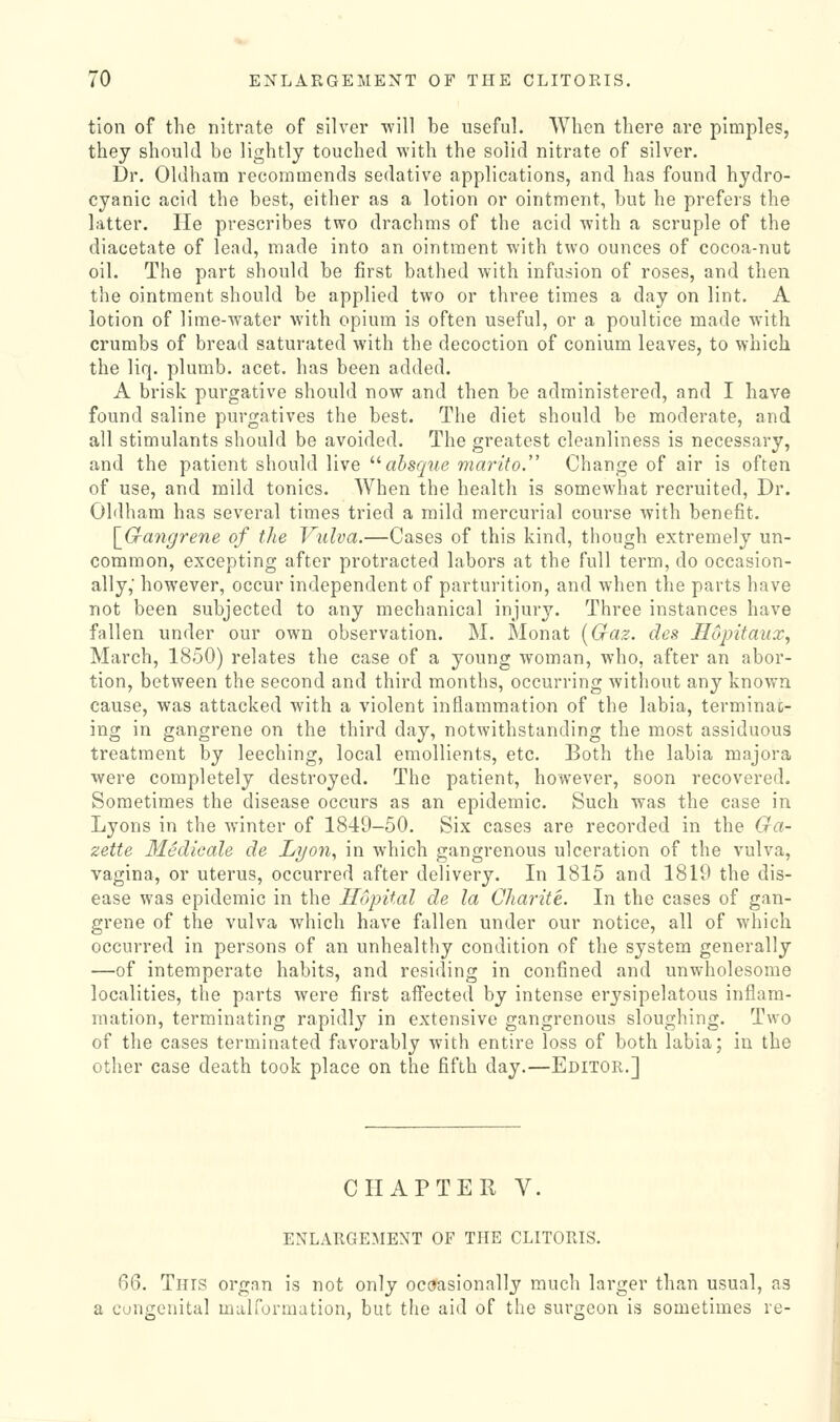 tion of the nitrate of silver will be useful. When there are pimples, they should be lightly touched with the solid nitrate of silver. Dr. Oldham recommends sedative applications, and has found hydro- cyanic acid the best, either as a lotion or ointment, but he prefers the latter. He prescribes two drachms of the acid with a scruple of the diacetate of lead, made into an ointment with two ounces of cocoa-nut oil. The part should be first bathed with infusion of roses, and then the ointment should be applied two or three times a day on lint. A lotion of lime-water with opium is often useful, or a poultice made with crumbs of bread saturated with the decoction of conium leaves, to which the liq. plumb, acet. has been added. A brisk purgative should now and then be administered, and I have found saline purgatives the best. The diet should be moderate, and all stimulants should be avoided. The greatest cleanliness is necessary, and the patient should live '•'absque marito. Change of air is often of use, and mild tonics. When the health is somewhat recruited, Dr. Oldham has several times tried a mild mercurial course with benefit. \_Gangrene of the Vulva.—Cases of this kind, though extremely un- common, excepting after protracted labors at the full term, do occasion- ally,' however, occur independent of parturition, and when the parts have not been subjected to any mechanical injury. Three instances have fallen under our own observation. M. Monat [Craz. des Sopitaux, March, 1850) relates the case of a young woman, who, after an abor- tion, between the second and third months, occurring without any known cause, was attacked with a violent inflammation of the labia, terminac- ing in gangrene on the third day, notwithstanding the most assiduous treatment by leeching, local emollients, etc. Both the labia majora were completely destroyed. The patient, however, soon recovered. Sometimes the disease occurs as an epidemic. Such was the case in Lyons in the winter of 1849-50. Six cases are recorded in the Ga- zette Medioale de Lyo7i, in which gangrenous ulceration of the vulva, vagina, or uterus, occurred after delivery. In 1815 and 1819 the dis- ease was epidemic in the Ilopital de la Charite. In the cases of gan- grene of the vulva which have fallen under our notice, all of which occurred in persons of an unhealthy condition of the system generally —of intemperate habits, and residing in confined and unwholesome localities, the parts were first aifected by intense erysipelatous inflam- mation, terminating rapidly in extensive gangrenous sloughing. Two of the cases terminated favorably with entire loss of both labia; in the other case death took place on the fifth day.—Editor.] CHAPTER V. ENLARGEMENT OF THE CLITORIS. Q6. This organ is not only ocoasionally much larger than usual, as a congenital malformation, but the aid of the surgeon is sometimes re-