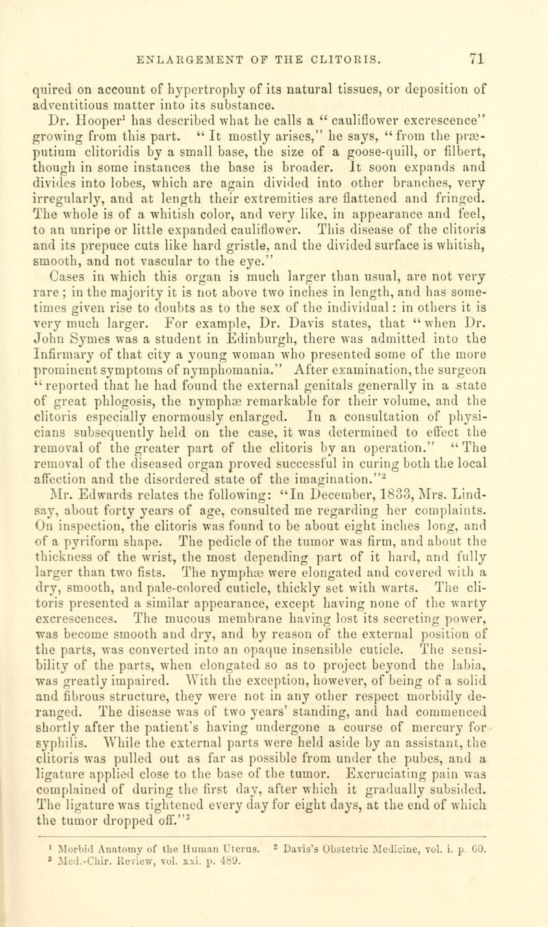 quired on account of hypertrophy of its natural tissues, or deposition of adventitious matter into its substance. Dr. Plooper' has described what he calls a  cauliflower excrescence growing from this part.  It mostly arises, he says, from the prze- putium clitoridis by a small base, the size of a goose-quill, or filbert, though in some instances the base is broader. It soon expands and divides into lobes, which are again divided into other branches, very irregularly, and at length their extremities are flattened and fringed. The whole is of a whitish color, and very like, in appearance and feel, to an unripe or little expanded cauliflower. This disease of the clitoris and its prepuce cuts like hard gristle, and the divided surface is whitish, smooth, and not vascular to the eye. Cases in which this organ is much larger than usual, are not very rare ; in the majority it is not above two inches in length, and has some- times given rise to doubts as to the sex of the individual: in others it is very much larger. For example. Dr. Davis states, that  wlien Dr. John Symes was a student in Edinburgh, there was admitted into the Infirmary of that city a young woman who presented some of the more prominent symptoms of nymphomania. After examination, the surgeon  reported that he had found the external genitals generally in a state of great phlogosis, the nymphffi remarkable for their volume, and the clitoris especially enormously enlarged. In a consultation of physi- cians subsequently held on the case, it was determined to effect the removal of the greater part of the clitoris by an operation.  The removal of the diseased organ proved successful in curing both the local affection and the disordered state of the imagination.^ ^Ir. Edwards relates the following: In December, 1833, Mrs. Lind- say, about forty years of age, consulted me regarding her complaints. On inspection, the clitoris was found to be about eight inches long, and of a pyriform shape. The pedicle of the tumor was firm, and about the thickness of the wrist, the most depending part of it hard, and fully larger than two fists. The nymphas were elongated and covered with a dry, smooth, and pale-colored cuticle, thickly set with warts. The cli- toris presented a similar appearance, except having none of the warty excrescences. The mucous membrane having lost its secreting power, was become smooth and dry, and by reason of the external position of the parts, was converted into an opaque insensible cuticle. The sensi- bility of the parts, w^hen elongated so as to project beyond the labia, was greatly impaired. With the exception, however, of being of a solid and fibrous structure, they were not in any other respect morbidly de- ranged. The disease was of two years' standing, and had commenced shortly after the patient's having undergone a course of mercury for • syphilis. While the external parts were held aside by an assistant, the clitoris was pulled out as far as possible from under the pubes, and a ligature applied close to the base of the tumor. Excruciating pain was complained of during the first day, after which it gradually subsided. The ligature was tightened every day for eight days, at the end of which the tumor dropped off.^ ' Morbid Anatomy of the Human Uterus. ^ Pavis's Obstetric Medicine, Tol. i. p. GO. ^ Med.-Cliir. Review, vol. xxi. p. 489.