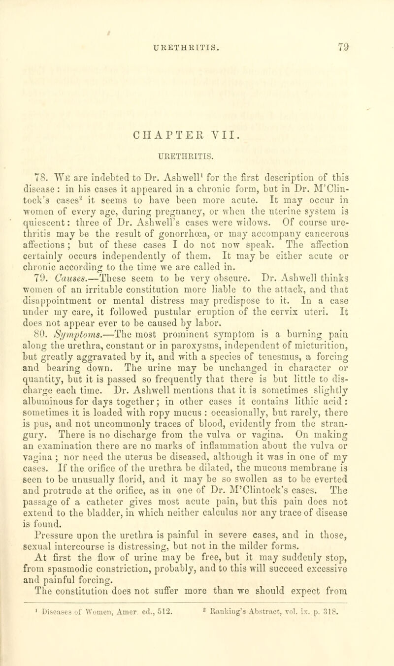 CHAPTER VII. URETHRITIS. 78. We are indebted to Dr. AshwelP for the first description of this disease : in his cases it appeared in a chronic form, but in Dr. M'Clin- tock's cases^ it seems to have been more acute. It may occur in women of every age, during pregnancy, or when the uterine system is quiescent: three of Dr. Ashwell's cases were widows. Of course ure- thritis may be the result of gonorrhoea, or may accompany cancerous affections; but of these cases I do not now speak. The affection certainly occurs independently of them. It may be either acute or chronic according to the time we are called in. 79. Causes.—These seem to be very obscure. Dr. Ashwell thinks women of an irritable constitution more liable to the attack, and that disappointment or mental distress may predispose to it. In a case under my care, it followed pustular eruption of the cervix uteri. It does not appear ever to be caused by labor. 80. Symptoms.—The most prominent symptom is a burning pain along the urethra, constant or in paroxysms, independent of micturition, but greatly aggravated by it, and with a species of tenesmus, a forcing and bearing down. The urine may be unchanged in character or quantity, but it is passed so frequently that there is but little to dis- charge each time. Dr. Ashwell mentions that it is sometimes slightly albuminous for days together; in other cases it contains lithic acid : sometimes it is loaded with ropy mucus : occasionally, but rarely, there is pus, and not uncommonly traces of blood, evidently from the stran- gury. There is no discharge from the vulva or vagina. On making an examination there are no marks of inflammation about the vulva or vagina; nor need the uterus be diseased, although it was in one of my cases. If the orifice of the urethra be dilated, the mucous membrane is seen to be unusually florid, and it may be so swollen as to be everted and protrude at the orifice, as in one of Dr. M'Clintock's cases. The passage of a catheter gives most acute pain, but this pain does not extend to the bladder, in which neither calculus nor any trace of disease is found. Pressure upon the urethra is painful in severe cases, and in those, sexual intercourse is distressing, but not in the milder forms. At first the flow of urine may be free, but it may suddenly stop, from spasmodic constriction, probably, and to this will succeed excessive and painful forcing. The constitution does not suffer more than we should expect from ' Diseases of Women, Amer. ed., 512. ^ Rankiug's Abstract, vol. ix. p. 318.