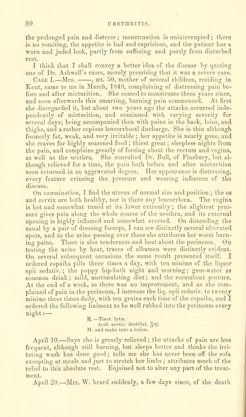 the prolonged pain and distress ; menstruation is uninterrupted; there is no vomiting, the appetite is bad and capricious, and the patient has a worn and jaded look, partly from suffering and partly from disturbed rest. I think that I shall convey a better idea of the disease by quoting one of Dr. Ashwell's cases, merely premising that it was a severe case. Case I.—Mrs. , set. 50, motlier of several children, residing in Kent, came to me in March, 1849, complaining of distressing pain be- fore and after micturition. She ceased to menstruate three years since, and soon afterwards this smarting, burning pain commenced. At first she disregarded it, but about two years ago the attacks occurred inde- pendently of micturition, and continued with varying severity for several days; being accompanied then with pains in the back, loins, and thighs, and a rather copious leucorrhoeal discharge. She is thin although formerly fat, weak, and very irritable ; her appetite is nearly gone, and she craves for highly seasoned food ; thirst great; sleepless nights from the pain, and complains greatly of forcing about the rectum and vagina, as well as the urethra. She consulted Dr. Bull, of Finsbury, but al- though relieved for a time, the pain both before and after micturition soon returned in an aggravated degree. Her appearance is distressing, every feature evincing the pressure and wearing influence of the disease. On examination^ I find the uterus of normal size and position ; the os and cervix are both healthy, nor is there any leucorrhoea. The vagina is hot and somewhat tumid at its lower extremity; the slightest pres- sure gives pain along the whole course of the urethra, and its external opening is highly inflamed and somewhat everted. On distending the canal by a pair of dressing forceps, I can see distinctly several ulcerated spots, and to the urine passing over these she attributes her worst burn- ing pains. There is also tenderness and heat about the perineum. On testing the urine by heat, traces of albumen Avere distinctly evident. On several subsequent occasions the same result presented itself. I ordered copaiba pills three times a day, with ten minims of the liquor opii sedativ.; the poppy hip-bath night and morning; gum-water as common drink; mild, unstimulating diet; and the recumbent posture. At the end of a week, as there was no improvement, and as she com- plained of pain in the perineum, I increase the liq. opii sedativ. to twenty minims three times daily, with ten grains each time of the copaiba, and I ordered the following liniment to be well rubbed into the perineum every night:— R.—Tinct. lytce. Acid, acetic, destillat. ^vj. M. and make iuto a lotiou. April 10.—Says she is greatly relieved; the attacks of pain are less frequent, although still burning, but sleeps better and thinks the irri- tating wash has done good ; tells me she has never been off the sofa excepting at meals and just to stretch her limbs ; attributes much of the relief to this absolute rest. Enjoined not to alter any part of the treat- ment. April 20.—Mrs. W. heard suddenly, a few days since, of the death