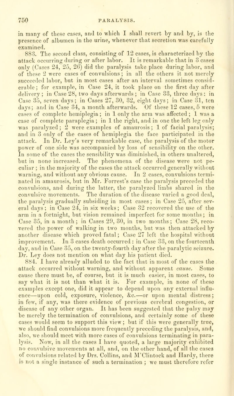 in many of these cases, and to which I shall revert by and by, is the presence of albumen in the urine, whenever that secretion was carefully examined. 888. The second class, consisting of 12 cases, is characterized by the attack occurring during or after labor. It is remarkable that in 3 cases only (Cases 24, 25, 26) did the paralysis take place during labor, and of these 2 were cases of convulsions; in all the others it not merely succeeded labor, but in most cases after an interval sometimes consid- erable ; for example, in Case 24, it took place on the first day after delivery ; in Case 28, two days afterwards ; in Case 33, three days: in Case 35, seven days; in Cases 27, 30, 32, eight days; in Case 31, ten days; and in Case 34, a month afterwards. Of these 12 cases, 5 were cases of complete hemiplegia; in 1 only the arm was affected ; 1 was a case of complete paraplegia ; in 1 the right, and in one the left leg only was paralyzed; 2 were examples of amaurosis; 1 of facial paralj'sis; and in 3 only of the cases of hemiplegia the face participated in the attack. In Dr. Ley's very remarkable case, the paralysis of the motor power of one side was accompanied by loss of sensibility on the other. In some of the cases the sensibility was diminished, in others unaltered, but in none increased. The phenomena of the disease were not pe- culiar ; in the majority of the cases the attack occurred generally without warning, and without any obvious cause. In 2 cases, convulsions termi- nated in amaurosis, but in Mr. Forrest's case the paralysis preceded the convulsions, and during the latter, the paralyzed limbs shared in the convulsive movements. The duration of the disease varied a good deal, the paralysis gradually subsiding in most cases; in Case 25, after sev- eral days ; in Case 24, in six weeks; Case 32 recovered the use of the arm in a fortnight, but vision remained imperfect for some months; in Case 35, in a month ; in Cases 29, 30, in two months ; Case 28, reco- vered the power of walking in two months, but was then attacked by another disease which proved fatal; Case 27 left the hospital without improvement. In 3 cases death occurred : in Case 33, on the fourteenth day, and in Case 35, on the twenty-fourth day after the paralytic seizure. Dr. Ley does not mention on what day his patient died. 884. I have already alluded to the fact that in most of the cases the attack occurred without warning, and without apparent cause. Some cause there must be, of course, but it is much easier, in most cases, to say what it is not than what it is. For example, in none of these examples except one, did it appear to depend upon any external influ- ence—upon cold, exposure, violence, &c.—or upon mental distress; in few, if any, was there evidence of previous cerebral congestion, or disease of any other organ. It has been suggested that the palsy may be merely the termination of convulsions, and certainly some of these cases would seem to support this view; but if this were generally true, we should find convulsions more frequently preceding the paralysis, and, also, we should meet with more cases of convulsions terminating in para- lysis. Now, in all the cases I have quoted, a large majority exhibited no convulsive movements at all, and, on the other hand, of all the cases of convulsions related by Drs. Collins, and M'Clintock and Hardy, there is not a single instance of such a termination ; we must therefore refer