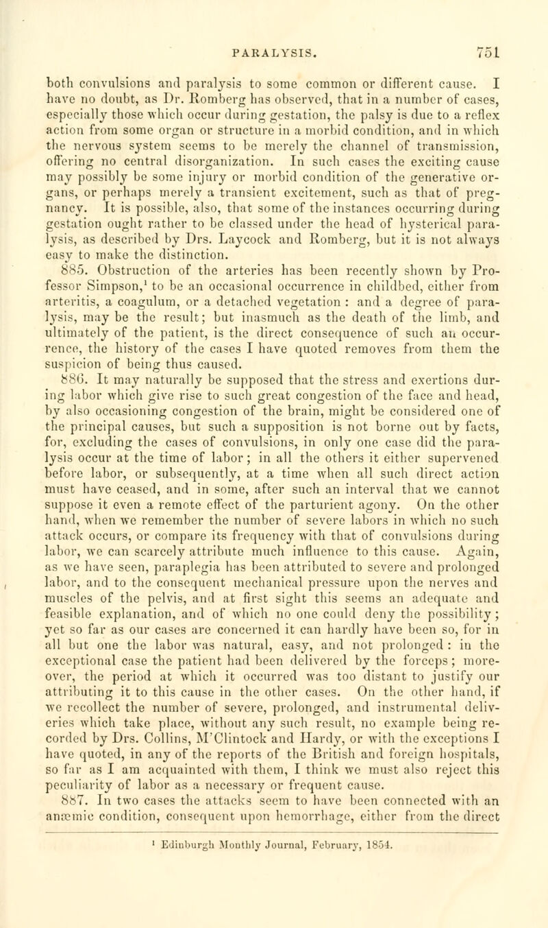 both convulsions and paralysis to some common or different cause. I have no doubt, as Dr. Romberg has observed, that in a number of cases, especially those which occur during gestation, the palsy is due to a reflex action from some organ or structure in a morbid condition, and in Avhich the nervous system seems to be merely the channel of transmission, offering no central disorganization. In such cases the exciting cause may possibly be some injury or morbid condition of the generative or- gans, or perhaps merely a transient excitement, such as that of preg- nancy. It is possible, also, that some of the instances occurring during gestation ought rather to be classed under the head of hysterical para- lysis, as described by Drs. Laycock and Romberg, but it is not always easy to make the distinction. 885. Obstruction of the arteries has been recently shown by Pro- fessor Simpson,' to be an occasional occurrence in childbed, either from arteritis, a coagulum, or a detaciied vegetation : and a degree of para- Ij'sis, may be the result; but inasmuch as the death of the limb, and ultimately of the patient, is the direct consequence of such an occur- rence, the history of the cases I have quoted removes from them the suspicion of being thus caused. 886. It may naturally be supposed that the stress and exertions dur- ing labor which give rise to such great congestion of the face and head, by also occasioning congestion of the brain, might be considered one of the principal causes, but such a supposition is not borne out by facts, for, excluding the cases of convulsions, in only one case did the para- lysis occur at the time of labor; in all the others it either supervened before labor, or subsequently, at a time when all such direct action must have ceased, and in some, after such an interval that we cannot suppose it even a remote effect of the parturient agony. On the other hand, when we remember the number of severe labors in which no such attack occurs, or compare its frequency with that of convulsions during labor, we can scarcely attribute much influence to this cause. Again, as we have seen, paraplegia has been attributed to severe and prolonged labor, and to the consequent mechanical pressure upon the nerves and muscles of the pelvis, and at first sight this seems an adequate and feasible explanation, and of which no one could deny the possibility; yet so far as our cases are concerned it can hardly have been so, for in all but one the labor was natural, easy, and not prolonged : in the exceptional case the patient had been delivered by the forceps; more- over, the period at which it occurred was too distant to justify our attributing it to this cause in the other cases. On the other hand, if we recollect the number of severe, prolonged, and instrumental deliv- eries which take place, without any such result, no example being re- corded by Drs. Collins, M'Clintock and Hardy, or with the exceptions I have quoted, in any of the reports of the British and foreign hospitals, so far as I am acquainted with them, I think we must also reject this peculiarity of labor as a necessary or frequent cause. 887. In two cases the attacks seem to have been connected with an anremic condition, consequent upon hemorrhage, either from the direct ' Edinburgh Monthly Journal, February, 1854.