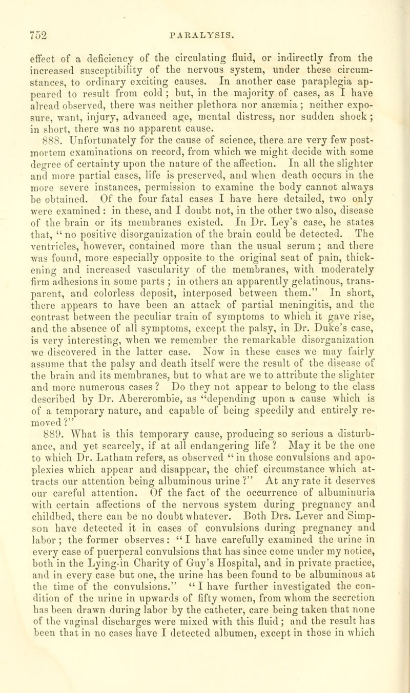 eifect of a deficiency of the circulating fluid, or indirectly from the increased susceptibility of the nervous system, under these circum- stances, to ordinary exciting causes. In another case paraplegia ap- peared to result from cold ; but, in the majority of cases, as I have alread observed, there was neither plethora nor anaemia; neither expo- sure, want, injury, advanced age, mental distress, nor sudden shock ; in short, there was no apparent cause. 888. Unfortunately for the cause of science, there are very few post- moi-tcra examinations on record, from which we might decide with some degree of certainty upon the nature of the affection. In all the slighter and more partial cases, life is preserved, and when death occurs in the more severe instances, permission to examine the body cannot always be obtained. Of the four fatal cases I have here detailed, two only were examined : in these, and I doubt not, in the other two also, disease of the brain or its membranes existed. In Dr. Ley's case, he states that,  no positive disorganization of the brain could be detected. The ventricles, however, contained more than the usual serum; and there was found, more especially opposite to the original seat of pain, thick- ening and increased vascularity of the membranes, with moderately firm adhesions in some parts ; in others an apparently gelatinous, trans- parent, and colorless deposit, interposed between them. In short, there appears to have been an attack of partial meningitis, and the contrast between the peculiar train of symptoms to which it gave rise, and the absence of all symptoms, except the palsy, in Dr. Duke's case, is very interesting, when we remember the remarkable disorganization we discovered in the latter case. Now in these cases we may fairly assume that the palsy and death itself were the result of the disease of the brain and its membranes, but to what are we to attribute the slighter and more numerous cases ? Do they not appear to belong to the class described by Dr. Abercrombie, as depending upon a cause which is of a temporary nature, and capable of being speedily and entirely re- moved ? 889. What is this temporary cause, producing so serious a disturb- ance, and yet scarcely, if at all endangering life ? May it be the one to which Dr. Latham refers, as observed  in those convulsions and apo- plexies which appear and disappear, the chief circumstance which at- tracts our attention being albuminous urine? At any rate it deserves our careful attention. Of the fact of the occurrence of albuminuria with certain affections of the nervous system during pregnancy and childbed, there can be no doubt whatever. Both Drs. Lever and Simp- son have detected it in cases of convulsions during pregnancy and labor ; the former observes :  I have carefully examined the urine in every case of puerperal convulsions that has since come under my notice, both in the Lying-in Charity of Guy's Hospital, and in private practice, and in every case but one, the urine has been found to be albuminous at the time of the convulsions.  I have further investigated the con- dition of the urine in upwards of fifty women, from whom the secretion has been drawn during labor by the catheter, care being taken that none of the vaginal discharges were mixed with this fluid; and the result has been that in no cases have I detected albumen, except in those in which