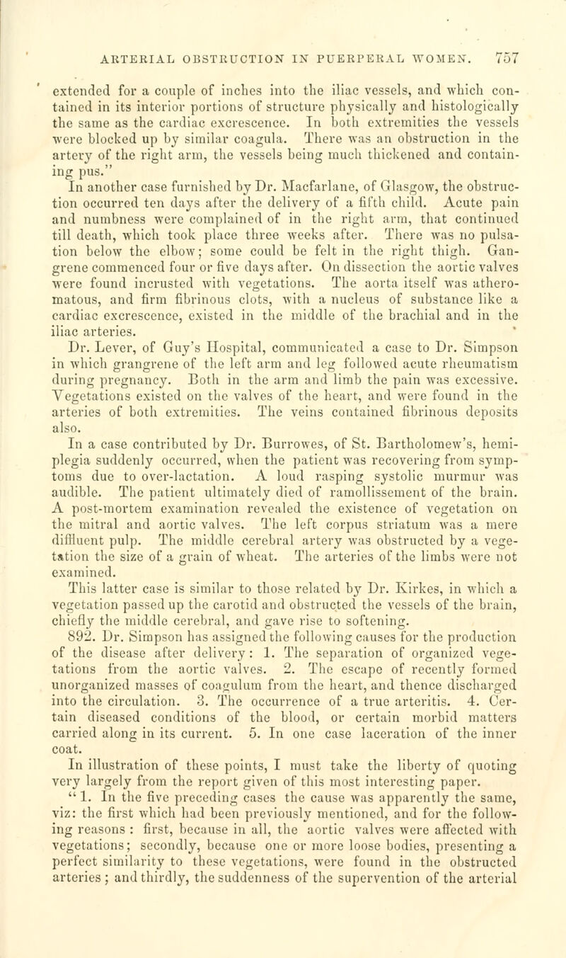 extended for a couple of inches into the iliac vessels, and which con- tained in its interior portions of structure physically and histologically the same as the cardiac excrescence. In both extremities the vessels were blocked up by similar coagula. There was an obstruction in the artery of the right arm, the vessels being much thickened and contain- ing pus. In another case furnished by Dr. Macfarlane, of Glasgow, the obstruc- tion occurred ten days after the delivery of a fifth child. Acute pain and numbness were complained of in the right arm, that continued till death, which took place three weeks after. There was no pulsa- tion below the elbow; some could be felt in the right thigh. Gan- grene commenced four or five days after. On dissection the aortic valves were found incrusted with vegetations. The aorta itself was athero- matous, and firm fibrinous clots, with a nucleus of substance like a cardiac excrescence, existed in the middle of the brachial and in the iliac arteries. Dr. Lever, of Guy's Hospital, communicated a case to Dr. Simpson in which grangrene of the left arm and leg followed acute rheumatism during pregnancy. Both in the arm and limb the pain was excessive. Vegetations existed on the valves of the heart, and were found in the arteries of both extremities. The veins contained fibrinous deposits also. In a case contributed by Dr. Burrowes, of St. Bartholomew's, hemi- plegia suddenly occurred, when the patient was recovering from symp- toms due to over-lactation. A loud rasping systolic murmur was audible. The patient ultimately died of ramollissement of the brain. A post-mortem examination revealed the existence of vegetation on the mitral and aortic valves. The left corpus striatum was a mere difiluent pulp. The middle cerebral artery was obstructed by a vege- tation the size of a grain of wheat. The arteries of the limbs were not examined. This latter case is similar to those related b}'' Dr. Kirkes, in which a vegetation passed up the carotid and obstructed the vessels of the brain, chiefly the middle cerebral, and gave rise to softening. 892. Dr. Simpson has assigned the following causes for the production of the disease after delivery : 1. The separation of organized vege- tations from the aortic valves. 2. The escape of recently formed unorganized masses of coagulura from the heart, and thence discharged into the circulation. 3. The occurrence of a true arteritis. 4. Cer- tain diseased conditions of the blood, or certain morbid matters carried along in its current. 5. In one case laceration of the inner coat. In illustration of these points, I must take the liberty of quoting very largely from the report given of this most interesting paper.  1. In the five preceding cases the cause was apparently the same, viz: the first which had been previously mentioned, and for the follow- ing reasons : first, because in all, the aortic valves were afiected with vegetations; secondly, because one or more loose bodies, presenting a perfect similarity to these vegetations, were found in the obstructed arteries ; and thirdly, the suddenness of the supervention of the arterial
