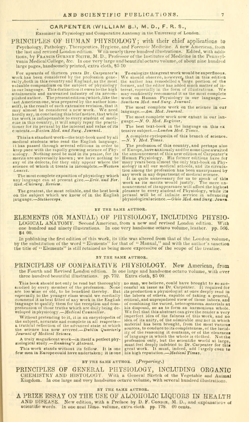 CARPENTER (WILLIAM B.), M. D,, F. R. S., Examiner in Physiology and Comparative Anatomy in the University of London. PRINCIPLES OF HUMAN PHYSIOLOGY; with their chief applications to Psychology, Pathology, Tht-rapeiitics, Hygiene, and Forensic Medicine. A new Amencmi, Irum the last tuid revi^^ed London edition. Wiih nearly three hundred illustrations. Edited, with addi- tions, by Francis Gurney Smith, M. U., Professor ofthe Institutes ofMedicine in the Pennsyl- vania Medical College, &c. In one very large and beautiful octavo volume, of about nine hundred large pages, handsomely printed, extra cloth, $5 50 For upwards of thirteen years Dr. Carpenter's] work has been considered by tiie profession gene- I rally, both in this country and Englaiul, as the most valuable compendium on the subject of physiology in our language. This distinction it owes to the high attainments and unwearied industry of its accom- plished author. Thepresentedition (which,like the last American one, was prepared by the author him- self), is the result of such extensive revision, that it may almost be considered a new work. We need hardly say, in concluding this briefnotice, that while tue work is indispensable to every student of medi- cine in this country, it will amply repay the practi- tioner for its perusal by the interest and value of its contents.—Boston Med. and Surg. Journal. Thisis a standard work—the text-book used by all medical students who read the English language. U has passed through several editions in order to keep pace with the rapidly growing science of Phy- siology. Nothing need be said in its praise, for its To eulogize thisgreat work would be superfluous. We should observe, liowever^j that in tliis edition the author iias remodelled a Targe portion of th« former, and the editor has added much matter of in- terest, especially in the form of illustrations. We may confidently recommend it as the most complete work on Human Physiology in our language.— Southern Med. and Surg. Journal. The most complete work on the science in our language.—Am. Med. Journal. The most complete work now extant in our lan- guage.—JV. O. Med. Register. The best text-book in the language on this ex tensive subject.—London Med. Times. A complete cyclopasdia of this branch of science. —JV. y. Med. Times. The profession of this country, and perhaps also of Europe, have anxiously and for some time awaited the announcement of this new edition of Carpenter's merits are universally known; we have nothing to Human Physiology. His former editions have for say of its defects, for they only appear where the science of which it treats is incomplete.—Western Lancet. The most complete exposition of physiology which any language can at present give.—Brit, and For. tkted.-Chirurg. Review. The greatest, the most reliable, and the best book on the subject which we know of in the English language.—Stethoscop*. many years been almost the only text-book on Phy- siology in all our medical schools, and its circula- tion among the profession has been unsurpassed by any work in any department of medical science. It is quite unnecessary for us to speak of this work as its merits would justify. The mere an- nouncement of its appearance will afford the highest pleasure to every student of Physiology, while its perusal will be of infinite service in advancing physiological science.—Ohio Med. and Surg. Joutn. BY THE SAME AUTHOR. ELEMENTS (OR MANUAL) OF PHYSIOLOGY, INCLUDING PHYSIO- LOGICAL ANATOMY. Second American, from a new and revised London edition. With one hundred and ninety illustrations. In one very handsome octavo volume, leather, pp. 566. $4 00. In publishing the first edition of this work, its title was altered from that ol the London volume, by the substitution ofthe word  Elements for that of  Manual, and with the author's sanction the title of  Elements is still retained as being more expressive of the scope ol' the treatise. BY THE SAME AUTHOR. PRINCIPLES OF COMPARATIVE PHYSIOLOGY. New American, from the Fourth and Revised London edition. In one large and handsome octavo volume, with over three hundred beautiful illustrations, pp. 752. Extra cloth, $5 00. This book should not only be read but thoroughly studied by every member of the profession. None are too wise or old, to be benefited thereby. But especially to the younger class would we cordially commend it as best fitted of any work in the English language to qualify them for the reception and com- prehension of those truths which are daily being de- veloped in physiology.—Medical Counsellor. Without pretending to it, it is an encyclopedia of the subject, accurate and complete in all respects— a truthful reflection of the advanced state at which the science has now arrived.—Dublin Quarterly Journal of Medical Science. A truly magnificent work—in itself a perfect phy- siological study.— Ranlcing's Abstract. This work stands without its fellow. It is one few men in Europe could have undertaken; it is one no man, we believe, could have brought to so suc- cessful an issue as Dr. Carpenter. It required for its production a physiologist at once deeply read in the labors of others, capable of taking a general, critical, and unprejudiced view of those labors, ana of combining the varied, heterogeneouk materials at his disposal, so as to form an harmonious whole. We feel that this abstract can give the reader a very imperfect idea of the fulness of this work, and no idea of its unity, of the admirable inaj ner in which material has been brought, from the most various sources, to conduce to its conipletenesi, of the lucid- ity of the reasoning it contains, or of the clearness of language in which the whole is clothed. Not the profession only, but the scientific world at large- must feel deeply indebted to Dr. Carpenter for this great work. It must, indeed, add 1 irgely even to his high reputation.—Medical Timts. BY THE SAME AUTHOR. (Preparing.) PRINCIPLES OF GENERAL PHYSIOLOGY, INCLUDING ORGANIC CHEMISTRY AND HISTOLOGY. With a General Sketch ol the Vegetable and Animal Kingdom. In one large and very handsome octavo volume, with several hundred illustrations. BY THE SAME AtJTHOR. A PRIZE ESSAY ON THE USE OF ALCOHOLIC LIQUORS IN HEALTH AND DISEASE. New edition, with a Preface by D. F. Condie, M. D., and expltujatirii'r trf tcientiiic words. In one aeat 12iqo. volume, extra cloth, pp. 178. 60 cea>.s.