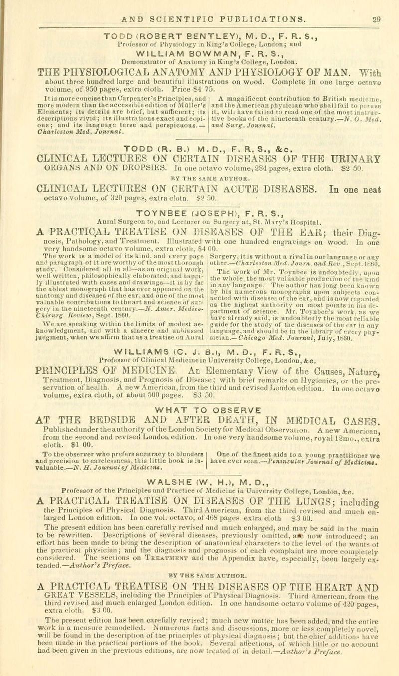 TODD (ROBERT EENTLEY), M. D., F. R. S., Protessoiof Physiology in King's College, London; and WILLIAM BOWMAN, F. R. S., Demonstrator of Anatomy in King's College, London. THE PHYSIOLOGICAL ANATOMY AND PHYSIOLOGY OF MAN. With about three hundred large and beautiful illustrations on wood. Complete in one large octavo volume, of 950 pages, extra cloth. Price $4 75. ItismoreconeisethanC'arpenter'sPrinciples,and i A magnificent contribution to British medicine, more modern than the accessible edition of Mailer's and the American physician who shall fail to peruse Elements; its details are brief, but sufficient; its it, will have failed to read (^ne of the most insiruc- desuriplions vivid; its illustrations exact and copi- live books of the nineteenth century.—N. O. Med. ous; and its language terse and perspicuous.— I and Surg. Journal. Charleston Med. Journal. I TODD (R. B.) M. D., F. R. S., &c. CLINICAL LECTURES ON CERTAIN DISEASES OP THE URINARY ORGANS AND ON DROPSIES. In one octavo volume, 284 pages, extra cloth. $2 50, BY THE SAME AUTHOR. CLINICAL LECTURES ON CERTAIN ACUTE DISEASES. In one neat octavo volume, of 320 pages, extra clotn. $2 50. TOYNBEE (JOSEPH), F. R. S., Aural Surgeon to, and Lecturer on Surarery at, St. Mary's Hospital. A PRACTICAL TREATISE ON DISEASES OF THE EAR; their Diag- nosis, Pathology, and Treatment. Illustraled with one hundred engravings on wood. In one very handsome octavo volume, extra clolh, $4 00. The work is a model of its kind, and every page i Surgery, it is without a rival inourlanguage or any and paragraph o( it are worthy of tlie most thorough study. Considered all in all—as an original work, well written, philosophically elaborated, and happi- ly illustrated with cases and drawings—it is by far the ablest monograph that has ever appeared on the anatomy and diseases of the ear, and one of the most valuable contributions to theart and science of sur- gery in the nineteenth century.—iV. Amer. Medico- Chirurg Review, Sept. 1860. We are speaking within the limits of modest ac- other.—Charleston Med. Journ. and /i«y ,Sept. 1860. The work of Mr. Toynbec is undoubtedly, upon the whole, the most valuable production of t'tie kind in any language. The author has long befn known by his numerous monographs upon subjects con- nected with diseases of the ear, and is now regarded as the iiighest authority on most points in his de- partment of science. Mr. Toynbee's work, as we have already said, is undoubtedly the most reliable guide for the study of the diseases of the tar in any knowledgmeiit, and with a sincere and unbiassed , language, and should be in the library of every pliy- judgment, when we affirm thatasa treatise on Aural I sician.—Chicago Med. JoMrnoi, July, 18G0. WILLIAMS (C. J. 8.), M,D., F. R. S., Professor of Clinical Medicine in University College, London, &c. PRINCIPLES OF MEDICINE. An Elementaiy View of the Causes, Nature, Treatment, Diagnosis, and Prognosis of Disease; with brief remarks on Hygienics, or the pre- servation ofhealth. A new American, Irom the third and revisedLondouedilion. Inoneoctavo volume, extra clolh, ol about 500 pages. $3 50. WHAT TO OBSERVE AT THE BEDSIDE AND AFTER DEATH, IN MEDICAL CASES. Publishedundertheauthority ofthe London Society for Medical Observation. A new American from the second and revised Londou edition. In one very handsome volume, royal 12mo. extra cloth. $1 00. To the observer who prefers accuracy to blunders I One of the finest aids to a young practitioner we and precision to carelessness, this little book is iu- I have ever seen.—Ptni^^sular Joicrnal of Mtdicint. valuable.—N. M. Journal of Medicint. I WALSHE (W. H.), M. D., Professor of the Principles and Practice of .VIedicine in University College, London, &;c. A PRACTICAL TREATISE ON DISEASES OF THE LUNGS; including the Principles of Physical Diagnosis. Third American, from the third revised and much en- larged Loncon edition. In one Vol. octavo, of 468 pages extra cloth $3 00. The present edition has been carelully revised and much enlarged, and may be said in the main to be rewritten. Descriptions of several diseases, previously omitted, a* now introduced; an effort has been made to bring the description of anatomical characters to the level of the wants of the praciical physician; and the diagnosis and prognosis of each complaint are more completely considered. The sections on Treatment and the Appendix have, especially, been largely ex- tended.—Author's Preface. BY the SA:ME AtJTHOR. A PRACTICAL TREATISE ON THE DLSEASES OF THE HEART AND GREAT VESSELS, including the Principles of Physical Diagnosis. Third American, from the third revised and much enlarged London edition. In one handsome octavo volume of 420 pao-es extra cloth. $310. r o . The present edition has been carefully revised ; much new matter has been added, and the entire work in a measure remodelled. Numerous facts and discussions, more or less completely novel, will be found in the description of tne principles of physical diagnosis; but the chief additions have been made in the practical portions of the book. Several alieclions, of which litile or uo account had been given in ihe previous editions, are now treated of in detail.—AtUkor''s Preface.