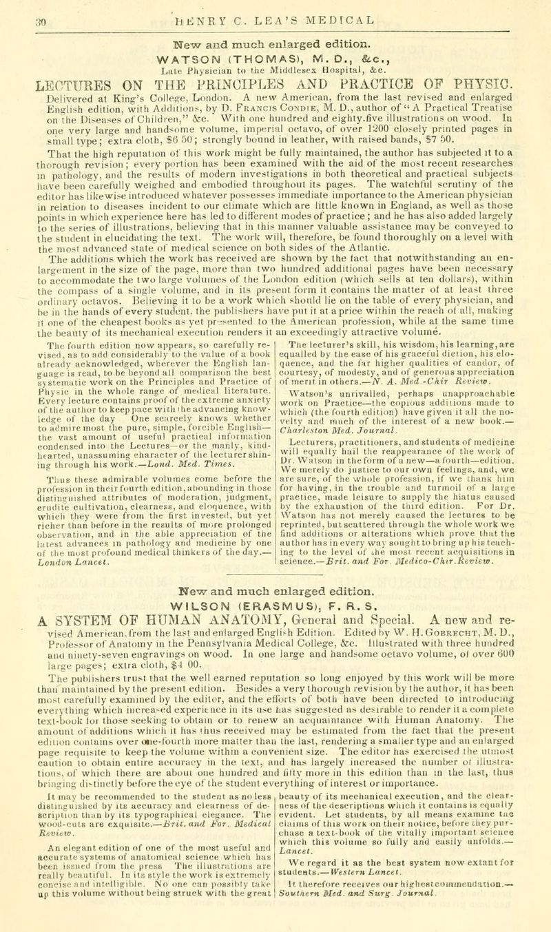 Ne^v and much enlarged edition. WATSON (THOMAS), M. D., fitc, Late Physician to tiie Middlesex Hospital, Sec. LECTURES ON THE PKINCIPLES AND PRACTICE OF PHYSIC. jjgljvered at King's Collese, London. A new American, from the last revised and enlarged English edition, with Additions, by D. Francis Condie, M. D., author of A Practical Treatise on the Diseases of Children, &e. With one hundred and eighty.five illustrations on wood. In one very large and handsome volume, imperial octavo, of over 1200 closely printed pages in siiiall type; extra cloth, S6 50; strongly bound in leather, with raised bands, $7 50. That the high reputation of this work might be fully maintained, the author has subjected it to a thorough revision; every portion has been examined with the aid of the most recent researches in pathology, and the results of modern investigations in both theoretical and practical subjects have been carefully weighed and embodied throughout its pages. The watchful scrutiny of the editor has likewise introduced whatever possesses immediate importance to the American physician in relation to diseases incident to our climate which are little known in England, as well a^ those points in which experience here has led to different modesof practice ; and he has also added largely to the series of illustrations, believing that in this manner valuable assistance may be conveyed to the student in elucidaiing the text. The work will, therefore, be found thoroughly on a level with the most advanced slate of medical science on both sides of the Atlantic. The additions which the work has received are shown by the fact that notwithstanding an en- largement in the size of the page, more than two hundred additional pages have been necessary to accommodate the two large volumes of the London edition (which sells at ten dollars), within the compass of a single volume, and in its present form it contains the matter of at least three ordinary octavos. Believing it to be a work which should lie on the table of every physician, and be in the hands of every student, the publishers have put il at a price within the reach of all, making it one of the cheapest books as yet pr-ssenTed to the American profession, while at the same time the beauty of its mechanical execution renders it an exceedingly attractive volume. The fourth edition now appears, so carefully re- vised, as to add considerably to the value of a book already acknowledged, wherever the English lan- guage is read, to be beyond all comparison the best systematic work on the Principles and Practice of Physic in the whole range of medical literature. Every lecture contains proof of the extreme anxiety of the author to keep pace with i he advancing know- ledge of the day One scarcely knows whether to admire most the pure, simple, forcible English— the vast amount of useful practical information condensed into the Lectures—or the manly, kiiid- hearted, unassuming character of the lecturer shin- ing through his work.—Lond. Med. Times. Thus these admirable volumes come before the profession in their fourth edition, abounding in those distinguished attributes of moderation, judgment, erudite cultivation, clearness, and eloquence, with which they were from the first invested, but yet richer than before in the results of more prolonged observati(m, and in the able appreciation of the latest advances in pathology and medicine by one of the must pr>,)found medical thinkers of the day.— London Lancet. The lecturer's skill, his wisdom, his learning,are equalled by the ease of his graceful diction, his elo- quence, and the far higher qualities of candor, of courtesy, of modesty, and of generous appreciation of merit in others.—JV. A. Med -Ckir Review. Watson's unrivalled, perhaps unapproachable work on Practice—the copious addiiions made to which (the fourth edition) have given it all the no- velty and much of the interest of a new book.— Charleston Med. Journal. Lecturers, practitioners, and students of medicine will equally hail the reappearance of the work of Ur. Watson in the form of a new—a fourth—edition. We merely do justice to our own feelings, and, we are sure, of the whole profession, if we thank him for having, in the trouble and turmoil of a large practice, made leisure to supply the hiatus caused by the exhaustion of the tiurd edition. For Dr. Watson has not merely caused the lectures to be reprinted, but scattered through the w^hole work we find additions or alterations which prove that the author has in every way sought to bring up his teach- ing to the level of the most recent acquisitions in science.—Brit, and For. Medico-Chir.Review. New and much enlarged edition. WILSON (ERASMUS), F. R. S. A SYSTEM OF HUMAN ANATOMY, General and Special. A new and re- vised American,from the last and enlarged English Edition. Edited by W. H.Gobrecht, M. D., Professor of Anatomy in the Pennsylvania Medical College, &c. illustrated with three hundred anti ninety-seven engravings on wood. In one large and handsome octavo volume, of over (300 large pages; extra cloth, $4 00. The publishers trust that the well earned reputation so long enjoyed by ttiis work will be more than maintained by the present edition. Besides a very thorough revision by the author, il has been most carefully examined by the editor, anU the efforts of both have been directed to introducing everything which increased experience in its use has suggested as desirable to render it a complete text-book for those seeking to obtain or to renew an acquaintance with Human Anatomy. The amount of additions which it has thus received may be estimated from the fact that the present edition Contains over oiie-fbiirth more matter than the last, rendering a smaller type and an enlarged page requisite to keep the volume within a convenient size. The editor has exercised the utmost caution to obtain entire accuracy in the text, and has largely increased the number oi illustra- tions, of which there are about one hundred and fifty more in this edition than in the last, thus bringing distinctly before the eye of the student everytfiing of interest or importance. It may be recommended to the student as no less distitiguished by its accuracy and clearness of de- scription than by its typographical elegance. The wood-cuts are exquisite.—Brit.and For. Medical Review. An elegant edition of one of the most useful and accurate systems of anatomical science which has been issued from the press The illustrntions are really beautiful. In its style the work is extremely concise nnd intelligible. No one can possibly take up this volume without being struck with the great beauty of its mechanical execution, and the clear- ness of the descriptions which it contains is equally evident. Let students, by all means examine tao claims of this work on their notice, before chey pur- chase a text-book of the vitally important science which this volume so fully and easily unlolds.— Lancet. We regard it as the best system now extant for students.— Western Lancet. It therefore receives our highestcoininendation.— Sowtkern Med. and Surg. Journal.
