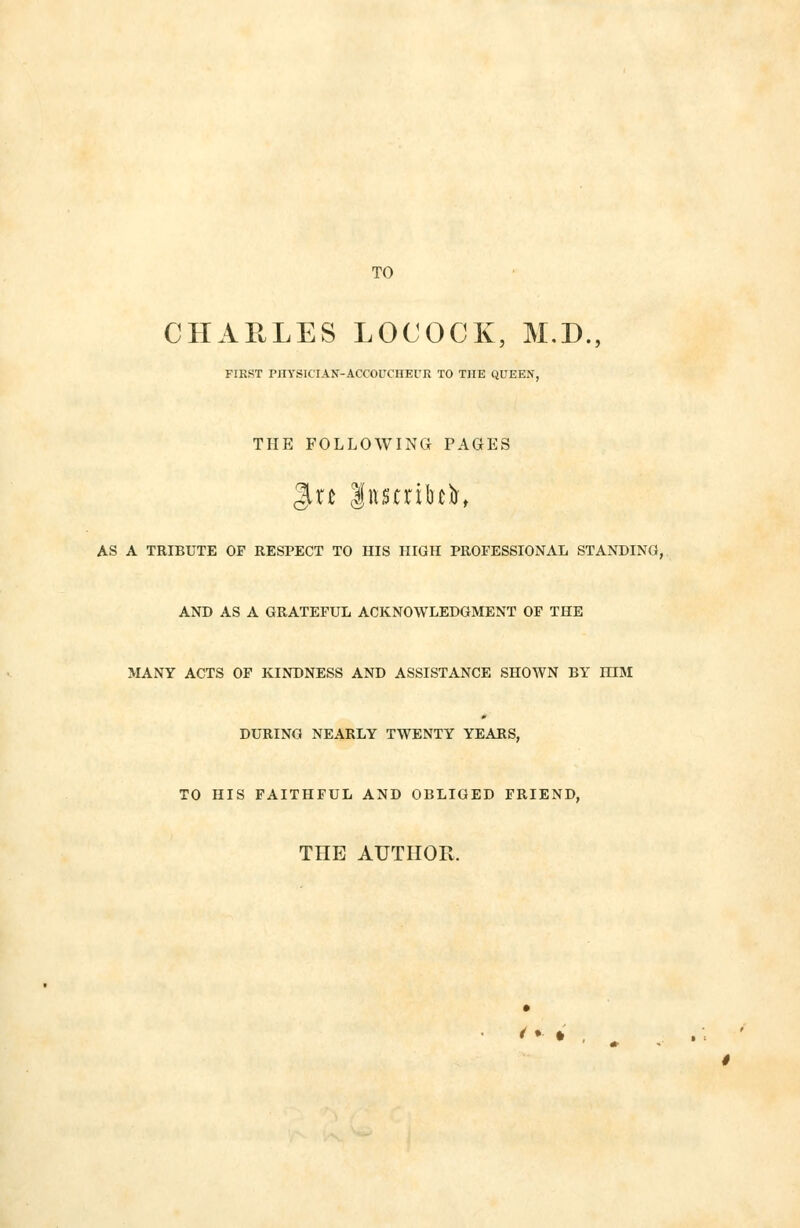 TO CHARLES LOCOCK, M.D., FIRST PHYSICIAN-ACCOUCHEUR TO THE QUEEN, THE FOLLOWING PAGES AS A TRIBUTE OF RESPECT TO HIS HIGH PROFESSIONAL STANDING, AND AS A GRATEFUL ACKNOWLEDGMENT OF THE MANY ACTS OF KINDNESS AND ASSISTANCE SHOWN BY HIM DURING NEARLY TWENTY YEARS, TO HIS FAITHFUL AND OBLIGED FRIEND, THE AUTHOR. /• *