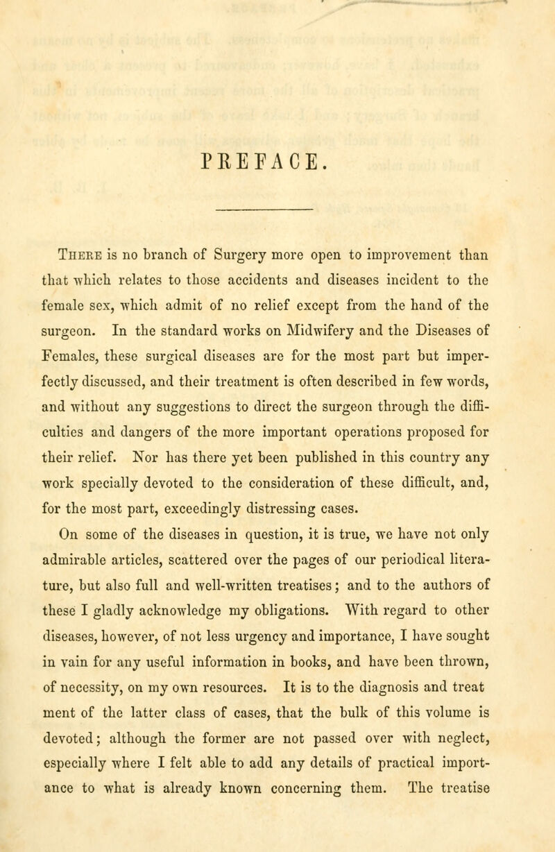 PREFACE. There is no branch of Surgery more open to improvement than that -which relates to those accidents and diseases incident to the female sex, -which admit of no relief except from the hand of the surgeon. In the standard -works on Midwifery and the Diseases of Females, these surgical diseases are for the most part but imper- fectly discussed, and their treatment is often described in fe-w -words, and -without any suggestions to direct the surgeon through the diffi- culties and dangers of the more important operations proposed for their relief. Nor has there yet been published in this country any ■work specially devoted to the consideration of these difficult, and, for the most part, exceedingly distressing cases. On some of the diseases in question, it is true, we have not only admirable articles, scattered over the pages of our periodical litera- ture, but also full and well--written treatises; and to the authors of these I gladly acknowledge my obligations. With regard to other diseases, however, of not less urgency and importance, I have sought in vain for any useful information in books, and have been thrown, of necessity, on my own resources. It is to the diagnosis and treat ment of the latter class of cases, that the bulk of this volume is devoted; although the former are not passed over with neglect, especially where I felt able to add any details of practical import- ance to what is already known concerning them. The treatise