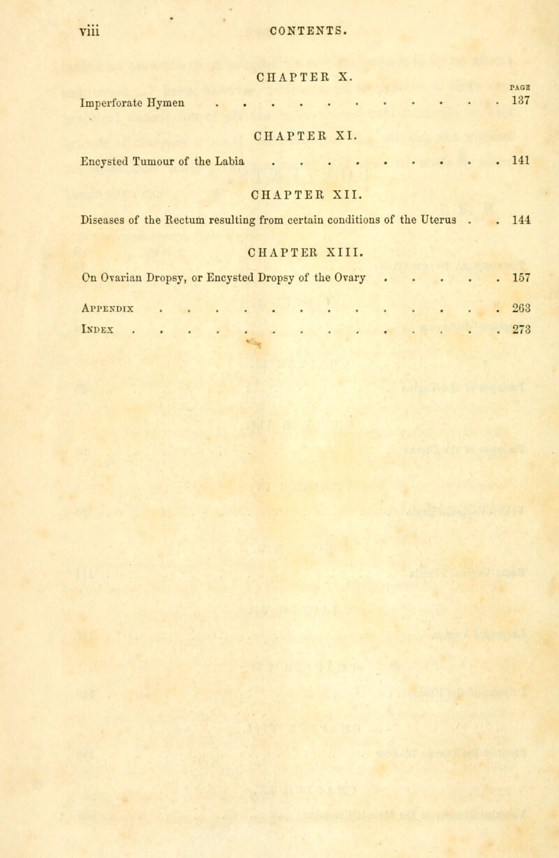 Till CONTENTS. CHAPTER X. PAGB Imperforate Hymen 137 CHAPTER XI. Encysted Tumour of the Labia 141 CHAPTER XII. Diseases of the Rectum resulting from certain conditions of the Uterus , . 144 CHAPTER XIII. On Ovarian Dropsy, or Encysted Dropsy of the Ovary 157 Appendix 263 Index 273