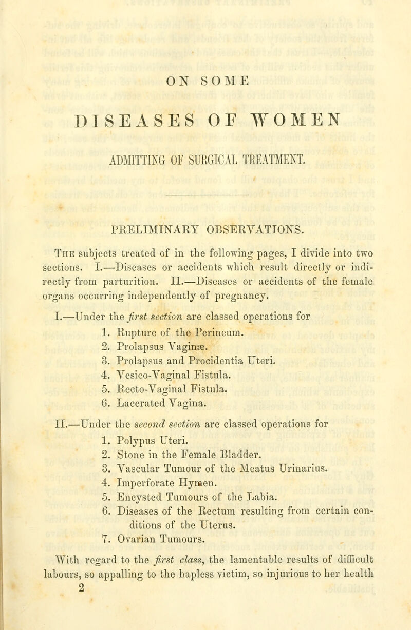 ON SOME DISEASES OF WOMEN ADMITTING OF SURGICAL TREATMENT. PRELIMINARY OBSERVATIONS. The subjects treated of in the following pages, I divide into two sections. I.—Diseases or accidents which result directly or indi- rectly from parturition. II.—Diseases or accidents of the female organs occurring independently of pregnancy. I.—Under the first section are classed operations for 1. Rupture of the Perineum. 2. Prolapsus Vaginse. 3. Prolapsus and Procidentia Uteri. 4. Vesico-Vaginal Fistula. 5. Recto-Vaginal Fistula. 6. Lacerated Vagina. II.—Under the second section are classed operations for 1. Polypus Uteri, 2. Stone in the Female Bladder. 3. Vascular Tumour of the Meatus Urinarius. 4. Imperforate Hymen. 5. Encysted Tumours of the Labia. 6. Diseases of the Rectum resulting from certain con- ditions of the Uterus. 7. Ovarian Tumours. With regard to the first class, the lamentable results of difficult labours, so appalling to the hapless victim, so injurious to her health 2
