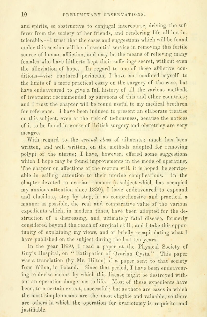 and spirits, so obstructive to conjugal intercourse, driving the suf- ferer from the society of her friends, and rendering life all but in- tolerable,—I trust that the cases and suggestions which will be found under this section will be of essential service in removing this fertile source of human affliction, and may be the means of relieving many females who have hitherto kept their sufferings secret, without even the alleviation of hope. In regard to one of these afflictive con- ditions—viz: ruptured perineum, I have not confined myself to the limits of a mere practical essay on the surgery of the case, but have endeavoured to give a full history of all the various methods of treatment recommended by surgeons of this and other countries; and I trust the chapter will be found useful to my medical brethren for reference. I have been induced to present an elaborate treatise on this subject, even at the risk of tediousness, because the notices of it to be found in works of British surgery and obstetricy are very meagre. With regard to the second class of ailments; much has been written, and well written, on the methods adopted for removing polypi of the uterus; I have, however, offered some suggestions which I hope may be found improvements in the mode of operating. The chapter on affections of the rectum will, it is hoped, be service- able in calling attention to their uterine complications. In the chapter devoted to ovarian tumours (a subject which has occupied my anxious attention since 1830), I have endeavoured to expound and elucidate, step by step, in as comprehensive and practical a manner as possible, the real and comparative value of the various expedients which, in modern times, have been adopted for the de- struction of a distressing, and ultimately fatal disease, formerly considered beyond the reach of surgical skill; and I take this oppor- tunity of explaining my views, and of briefly recapitulating what I have published on the subject during the last ten years. In the year 1830, I read a paper at the Physical Society of Guy's Hospital, on  Extirpation of Ovarian Cysts. This paper was a translation (by Mr. Hilton) of a paper sent to that society from Wilna, in Poland. Since that period, I have been endeavour- ing to devise means by which this disease might be destroyed with- out an operation dangerous to life. Most of these expedients have been, to a certain extent, successful; but as there are cases in which the most simple means are the most eligible and valuable, so there are others in which the operation for ovariotomy is requisite and justifiable.