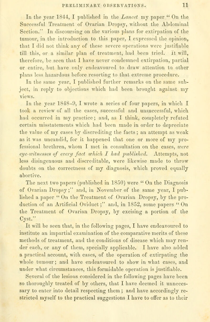 In the year 1844, I published in the Lancet my paper  On the Successful Treatment of Ovarian Dropsy, without the Abdominal Section. In discoursing on the various plans for extirpation of the tumour, in the introduction to this paper, I expressed the opinion, that I did not think any of these severe operations were justifiable till this, or a similar plan of treatment, had been tried. It will, therefore, be seen that I have never condemned extirpation, partial or entire, but have only endeavoured to draw attention to other plans less hazardous before resorting to that extreme procedure. In the same year, I published further remarks on the same sub- ject, in reply to objections which had been brought against my views. In the year 1848-9, I wrote a series of four papers, in which I took a review of all the cases, successful and unsuccessful, which had occurred in my practice; and, as I think, completely refuted certain misstatements which had been made in order to depreciate the value of my cases by discrediting the facts ; an attempt as weak as it was uncandid, for it happened that one or more of my pro- fessional brethren, whom I met in consultation on the cases, tvere eye-witnesses of every fact loliicli I liad 'puhlis.lied. Attempts, not less disingenuous and discreditable, were likewise made to throw doubts on the correctness of my diagnosis, which proved equally abortive. The next two papers (published in 1850) were  On the Diagnosis of Ovarian Dropsy; and, in November of the same year, I pub- lished a paper  On the Treatment of Ovarian Dropsy, by the pro- duction of an Artificial Oviduct; and, in 1852, some papers  On the Treatment of Ovarian Dropsy, by excising a portion of the Cyst. It will be seen that, in the following pages, I have endeavoured to institute an impartial examination of the comparative merits of these methods of treatment, and the conditions of disease which may ren- der each, or any of them, specially applicable. I have also added a practical account, with cases, of the operation of extirpating the whole tumour; and have endeavoured to show in what cases, and under what circumstances, this formidable operation is justifiable. Several of the lesions considered in the following pages have been so thoroughly treated of by others, that I have deemed it unneces- sary to enter into detail respecting them ; and have accordingly re- stricted myself to the practical suggestions I have to oflfer as to their