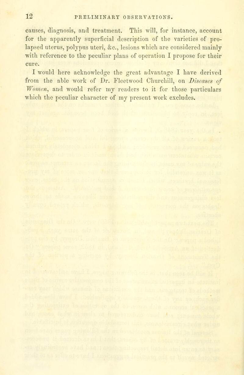 causes, diagnosis, and treatment. This will, for instance, account for the apparently superficial description of the varieties of pro- lapsed uterus, polypus uteri, &c., lesions which are considered mainly with reference to the peculiar plans of operation I propose for their cure. I would here acknowledge the great advantage I have derived from the able work of Dr. Fleetwood Churchill, on Diseases of Women, and would refer my readers to it for those particulars which the peculiar character of my present work excludes.