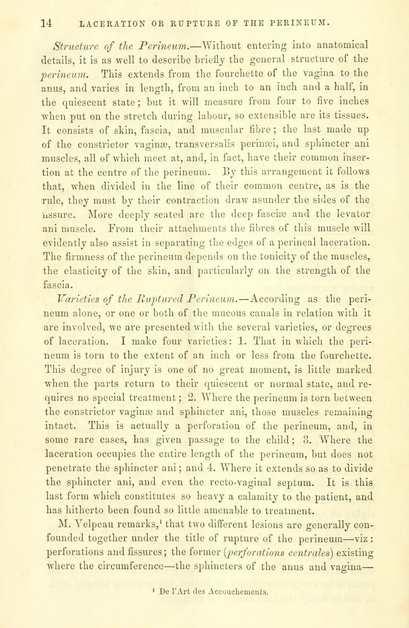 Structure of the Perineu7n.—Without entering into anatomical details, it is as well to describe briefly the general structure of the perineum. This extends from the fourchette of the vagina to the anus, and varies in length, from an inch to an inch and a half, in the quiescent state; but it will measure from four to five inches when put on the stretch during labour, so extensible are its tissues. It consists of skin, fascia, and muscular fibre ; the last made up of the constrictor vaginae, transversalis perinsei, and sphincter ani muscles, all of which meet at, and, in fact, have their common inser- tion at the centre of the perineum. By this arrangement it follows that, when divided in the line of their common centre, as is the rule, they must by their contraction draw asunder the sides of the lissure. More deeply seated are the deep fasciae and the levator ani muscle. From their attachments the fibres of this muscle will evidently also assist in separating the edges of a perineal laceration. The firmness of the perineum depends on the tonicity of the muscles, the elasticity of the skin, and particularly on the strength of the fascia. Varieties of tlie Ruptured Perineum.—According as the peri- neum alone, or one or both of the mucous canals in relation with it are involved, we are presented with the several varieties, or degrees of laceration. I make four varieties: 1. That in which the peri- neum is torn to the extent of an inch or less from the fourchette. This degree of injury is one of no great moment, is little marked when the parts return to their quiescent or normal state, and re- quires no special treatment; 2. Where the perineum is torn between the constrictor vagina} and sphincter ani, those muscles remaining intact. This is actually a perforation of the perineum, and, in some rare cases, has given passage to the child; 3. Where the laceration occupies the entire length of the perineum, but does not penetrate the sphincter ani; and 4. Where it extends so as to divide the sphincter ani, and even the recto-vaginal septum. It is this last form which constitutes so heavy a calamity to the patient, and has hitherto been found so little amenable to treatment. M. Velpeau remarks,' that two different lesions are generally con- founded together under the title of rupture of the perineum—viz: perforations and fissures; the former {perforatioiis centrales) existing where the circumference—the sphincters of the anus and vagina— ' De I'Art dcs Accoucliemcuts.