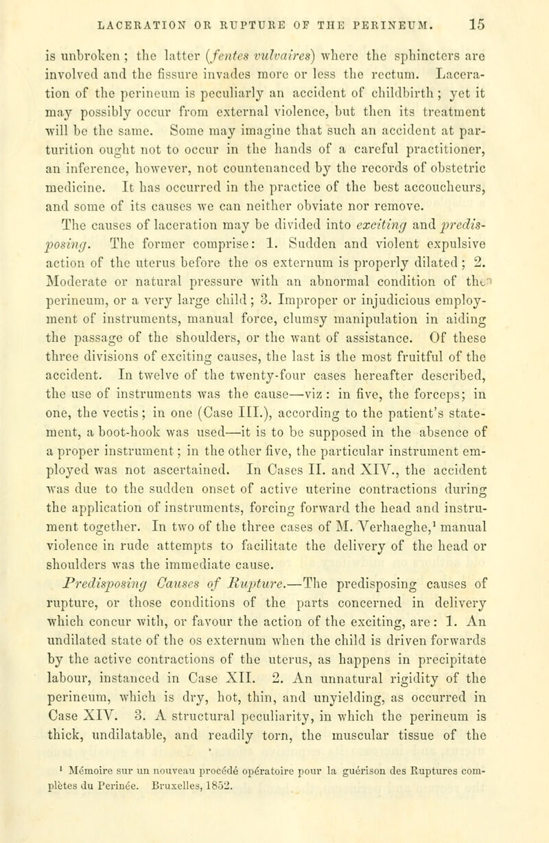 is unbrolvcn ; the latter [fentes vulvaires) where the sphincters arc involved and the fissure invades more or less the rectum. Lacera- tion of the perineum is peculiarly an accident of childbirth ; yet it may possibly occur from external violence, but then its treatment •will be the same. Some may imagine that such an accident at par- turition ought not to occur in the hands of a careful practitioner, an inference, however, not countenanced by the records of obstetric medicine. It has occurred in the practice of the best accoucheurs, and some of its causes we can neither obviate nor remove. The causes of laceration may be divided into exciting and predis- posing. The former comprise: 1. Sudden and violent expulsive action of the uterus before the os externum is properly dilated ; 2. Moderate or natural pressure with an abnormal condition of thc^ perineum, or a very large child; 3. Improper or injudicious employ- ment of instruments, manual force, clumsy manipulation in aiding the passage of the shoulders, or the want of assistance. Of these three divisions of exciting causes, the last is the most fruitful of the accident. In twelve of the twenty-four cases hereafter described, the use of instruments was the cause—viz: in five, the forceps; in one, the vectis; in one (Case III.), according to the patient's state- ment, a boot-hook was used—it is to be supposed in the absence of a proper instrument; in the other five, the particular instrument em- ployed was not ascertained. In Cases II. and XIV., the accident was due to the sudden onset of active uterine contractions during the application of instruments, forcing forward the head and instru- ment together. In two of the three cases of M. Verhaeghe,^ manual violence in rude attempts to facilitate the delivery of the head or shoulders was the immediate cause. Predisposing Causes of Rupture.—The predisposing causes of rupture, or those conditions of the parts concerned in delivery which concur with, or favour the action of the exciting, are: 1. An undilated state of the os externum when the child is driven forwards by the active contractions of the uterus, as happens in precipitate labour, instanced in Case XII. 2. An unnatural rigidity of the perineum, which is dry, hot, thin, and unyielding, as occurred in Case XIV. 3. A structural peculiarity, in which the perineum is thick, undilatable, and readily torn, the muscular tissue of the ' Memoire svu- un nouveau proci^de op^ratoire pour la guerison des Ruptures com- pletes du Pei'inoe. Bruxelles, 1852.