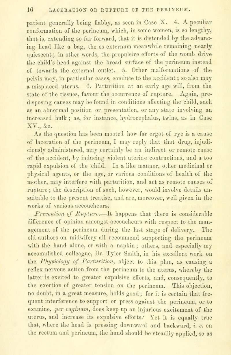 patient generally being flabbj, as seen in Case X. 4. A peculiar conformation of the perineum, wbicli, in some women, is so lengthy, that is, extending so far forward, that it is distended by the advanc- ing head like a bag, the os externum meanwhile remaining nearly quiescent; in other words, the propulsive efforts of the womb drive the child's head against the broad surface of the perineum instead of towards the external outlet. 5. Other malformations of the pelvis may, in particular cases, conduce to the accident; so also may a misplaced uterus. 6. Parturition at an early age will, from the state of the tissues, favour the occurrence of rupture. Again, pre- disposing causes may be found in conditions affecting the child, such as an abnormal position or presentation, or any state involving an increased bulk ; as, for instance, hydrocephalus, twins, as in Case XV., &c. As the question has been mooted how far ergot of rye is a cause of laceration of the perineum, I may reply that that drug, injudi- ciously administered, may certainly be an indirect or remote cause of the accident, by inducing violent uterine contractions, and a too rapid expulsion of the child. In a like manner, other medicinal or physical agents, or the age, or various conditions of health of the mother, may interfere with parturition, and act as remote causes of rupture; the description of such, however, would involve details un- suitable to the present treatise, and are, moreover, well given in the works of various accoucheurs. Prevention of Rupture.—It happens that there is considerable difference of opinion amongst accoucheurs with respect to the man- agement of the perineum during the last stage of delivery. The old authors on midwifery all recommend supporting the perineum with the hand alone, or with a napkin ; others, and especially my accomplished colleague, Dr. Tyler Smith, in his excellent work on the Physiology of Parturition, object to this plan, as causing a reflex nervous action from the perineum to the uterus, whereby the latter is excited to greater expulsive efforts, and, consequently, to the exertion of greater tension on the perineum. This objection, no doubt, in a great measure, holds good; for it is certain that fre- quent interference to support or press against the perineum, or to examine, per vaginam, does keep up an injurious excitement of the uterus, and increase its expulsive efforts.' Yet it is equally true that, where the head is pressing downward and backward, i. e. on the rectum and perineum, the hand should be steadily applied, so as