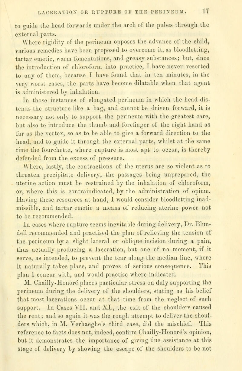 to guide the bead forwards under the arcli of the pubes through the external parts. Where rigidity of the perineum opposes the advance of the child, various remedies have been proposed to overcome it, as bloodletting, tartar emetic, vrarm fomentations, and greasy substances; but, since the introduction of chloroform into practice, I have never resorted to any of them, because I have found that in ten minutes, in the very worst cases, the parts have become dilatable when that agent is administered by inhalation. In those instances of elongated perineum in which the head dis- tends the structure like a bag, and cannot be driven forward, it is necessary not only to support the perineum with the greatest care, but also to introduce the thumb and forefinger of the right hand as far as the vertex, so as to be able to give a forward direction to the ■head, and to guide it through the external parts, whilst at the same time the fourchette, where rupture is most apt to occur, is thereby defended from the excess of pressure. Where, lastly, the contractions of the uterus are so violent as to threaten precipitate delivery, the passages being unprepared, the uterine action must be restrained by the inhalation of chloroform, or, where this is contraindicated, by the administration of opium. Having these resources at hand, I would consider bloodletting inad- missible, and tartar emetic a means of reducing uterine power not to be recommended. In cases where rupture seems inevitable during delivery. Dr. Blun- dell recommended and practised the plan of relieving the tension of the perineum by a slight lateral or oblique incision during a pain, thus actually producing a laceration, but one of no moment, if it serve, as intended, to prevent the tear along the median line, where it naturally takes place, and proves of serious consequence. This plan I concur with, and would practise where indicated. M. Chailly-Honore places particular stress on duly supporting the perineum during the delivery of the shoulders, stating as his belief that most lacerations occur at that time from the neglect of such support. In Cases VII. and XI., the exit of the shoulders caused the rent; and so again it was the rough attempt to deliver the shoul- ders which, in M. Verhaeghe's third case, did the mischief. This reference to facts does not, indeed, confirm Chailly-Honor^'s opinion, but it demonstrates the importance of giving due assistance at this stage of delivery by showing the escape of the shoulders to be not