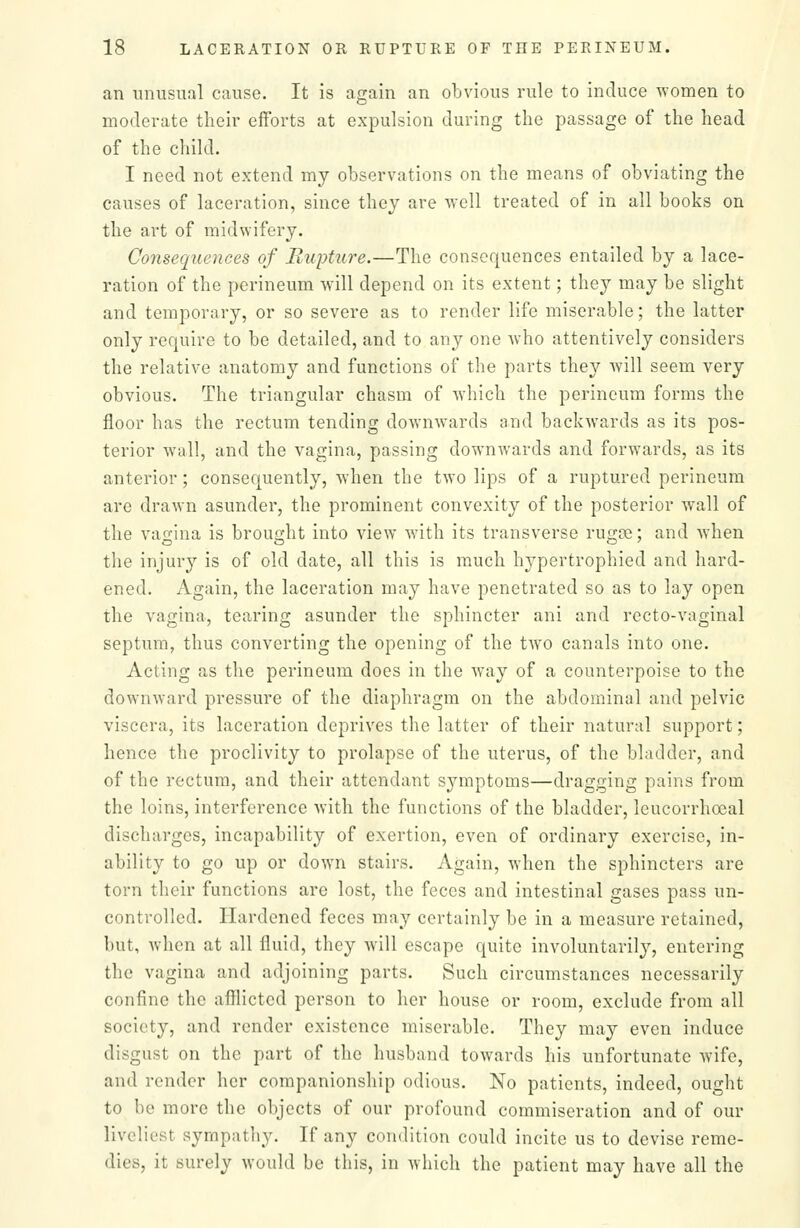 an unusual cause. It is again an obvious rule to induce women to moderate their efforts at expulsion during the passage of the head of the child. I need not extend my observations on the means of obviating the causes of laceration, since they are well treated of in all books on the art of midwifery. Consequeiices of Rupture.—The consequences entailed by a lace- ration of the perineum will depend on its extent; they may be slight and temporary, or so severe as to render life miserable; the latter only require to be detailed, and to any one who attentively considers the relative anatomy and functions of the parts they will seem very obvious. The triangular chasm of which the perineum forms the floor has the rectum tending downwards and backwards as its pos- terior wall, and the vagina, passing downwards and forwards, as its anterior; consequently, when the two lips of a ruptured perineum are drawn asunder, the prominent convexity of the posterior wall of the vagina is brought into view with its transverse rugoe; and when the injury is of old date, all this is much h3^pertrophied and hard- ened. Again, the laceration may have penetrated so as to lay open the vagina, tearing asunder the sphincter ani and recto-vaginal septum, thus converting the opening of the two canals into one. Acting as the perineum does in the way of a counterpoise to the downward pressure of the diaphragm on the abdominal and pelvic viscera, its laceration deprives the latter of their natural support; hence the proclivity to prolapse of the uterus, of the bladder, and of the rectum, and their attendant symptoms—dragging pains from the loins, interference with the functions of the bladder, leucorrhoeal discharges, incapability of exertion, even of ordinary exercise, in- ability to go up or down stairs. Again, when the sphincters are torn their functions are lost, the feces and intestinal gases pass un- controlled. Hardened feces may certainly be in a measure retained, but, when at all fluid, they Avill escape quite involuntarily, entering the vagina and adjoining parts. Such circumstances necessarily confine the afllicted person to her house or room, exclude from all society, and render existence miserable. They may even induce disgust on the part of the husband towards his unfortunate wife, and render her companionship odious. No patients, indeed, ought to be more the objects of our profound commiseration and of our liveliest sympathy. If any condition could incite us to devise reme- dies, it surely would be this, in which the patient may have all the