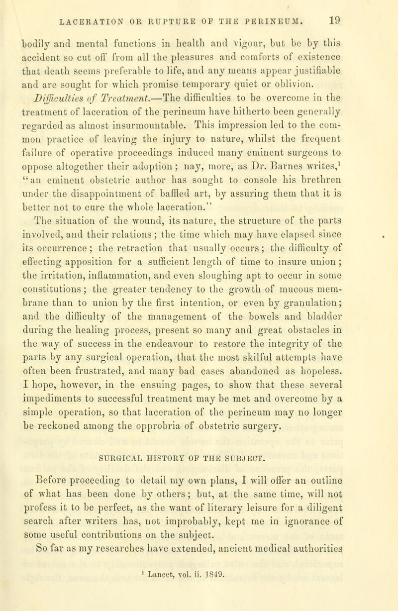 bodily and mental functions in health and vigour, but be by this accident so cut oft' from all the pleasures and comforts of existence that death seems preferable to life, and any means appear justifiable and are sought for which promise temporary quiet or oblivion. Difficulties of Treatment.—The difficulties to be overcome in the treatment of laceration of the perineum have hitherto been generally regarded as almost insurmountable. This impression led to the com- mon practice of leaving the injury to nature, -whilst the frequent failure of operative proceedings induced many eminent surgeons to oppose altogether their adoption; nay, more, as Dr. Barnes writes/ an eminent obstetric author has sought to console his brethren under the disappointment of baffled art, by assuring them that it is better not to cure the whole laceration. The situation of the wound, its nature, the structure of the parts involved, and their relations ; the time which may have elapsed since its occurrence ; the retraction that usually occurs; the difficulty of efiecting apposition for a sufficient length of time to insure union ; the irritation, inflammation, and even sloughing apt to occur in some constitutions; the greater tendency to the growth of mucous mem- brane than to union by the first intention, or even by granulation; and the difficulty of the management of the bowels and bladder during the healing process, present so many and great obstacles in the way of success in the endeavour to restore the integrit}'' of the parts by any surgical operation, that the most skilful attempts have often been frustrated, and many bad cases abandoned as hopeless. I hope, however, in the ensuing pages, to show that these several impediments to successful treatment may be met and overcome by a simple operation, so that laceration of the perineum may no longer be reckoned among the opprobria of obstetric surgery. SURGICAL HISTORY OF THE SUBJECT. Before proceeding to detail my own plans, I will offer an outline of what has been done by others; but, at the same time, Avill not profess it to be perfect, as the want of literary leisure for a diligent search after writers has, not improbably, kept me in ignorance of some useful contributions on the subject. So far as my researches have extended, ancient medical authorities ' Lancet, vol. ii. 1849.