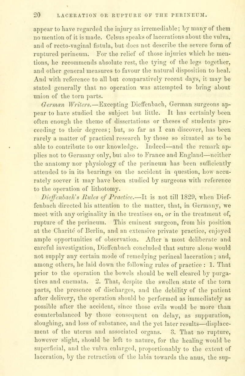 appear to have regarded the injury as irremediable; bj many of them no mention of it is made. Celsus speaks of lacerations about the vulva, and of recto-vaginal fistula, but does not describe the severe form of ruptured perineum. For the relief of those injuries which he men- tions, he recommends absolute rest, the tying of the legs together, and other general measures to favour the natural disposition to heal. And with reference to all but comparatively recent days, it may be stated generally that no operation was attempted to bring about union of the torn parts. German Writers.—Excepting Dieffenbach, German surgeons ap- pear to have studied the subject but little. It has certainly been often enough the theme of dissertations or theses of students pro- ceeding to their degrees; but, so far as I can discover, has been rarely a matter of practical research by those so situated as to be able to contribute to our knowledge. Indeed—and the remark ap- plies not to Germany only, but also to France and England—neither the anatomy nor physiology of the perineum has been sufficiently attended to in its bearings on the accident in question, how accu- rately soever it may have been studied by surgeons with reference to the operation of lithotomy. DieffenbacJis Rules of Practice.—It is not till 1829, when Dief- fenbach directed his attention to the matter, that, in Germany, we meet with any originality in the treatises on, or in the treatment of, rupture of the perineum. This eminent surgeon, from his position at the Charity of Berlin, and an extensive private practice, enjoyed ample opportunities of observation. After a most deliberate and careful investigation, Dieffenbach concluded that suture alone would not supply any certain mode of remedying perineal laceration; and, among others, he laid down the following rules of practice : 1. That prior to the operation the bowels should be well cleared by purga- tives and enemata. 2. That, despite the swollen state of the torn parts, the presence of discharges, and the debility of the patient after delivery, the operation should be performed as immediately as possible after the accident, since those evils would be more than counterbalanced by those consequent on delay, as suppuration, sloughing, and loss of substance, and the yet later results—displace- ment of the uterus and associated organs. 8. That no rupture, however slight, should be left to nature, for the healing would be superficial, and the vulva enlarged, proportionably to the extent of laceration, by the retraction of the labia towards the anus, the sup-